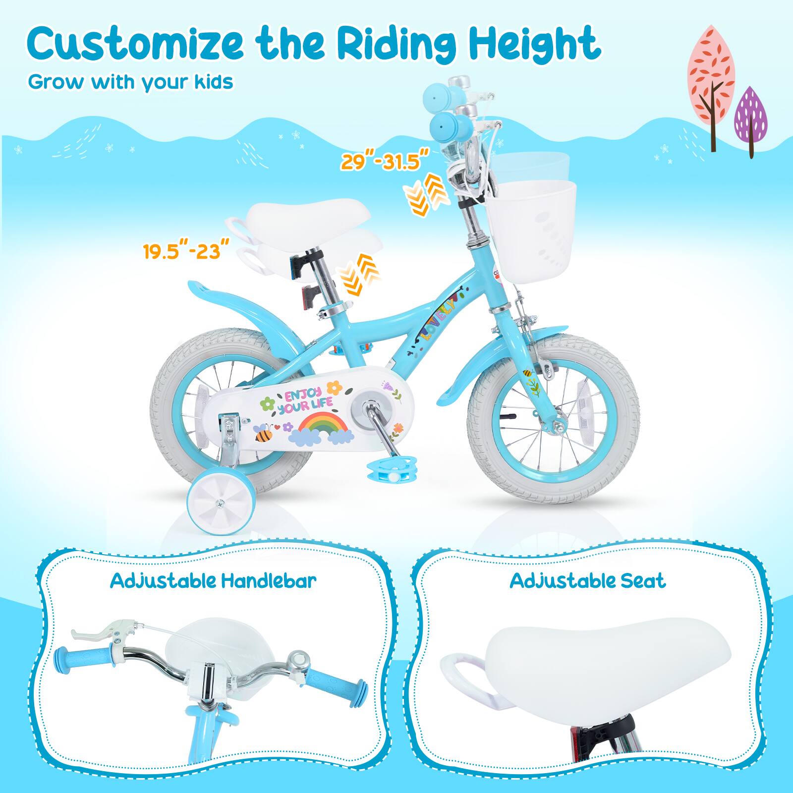 Customize the Riding Height  
Grow with your kids  
29"-31.5"  
19.5"-23"  
ENJOY YOUR LIFE  
Adjustable Handlebar  
Adjustable Seat