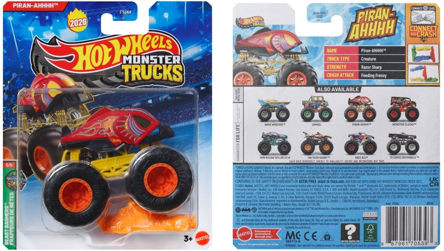 **Hot Wheels Monster Trucks**

**PIRAN-AHHHH™**

**2026**

**FYJ44**

**Hot Wheels Monster Trucks**

**PIRAN-AHHHH™**

**CONNECT AND CRASH**

**NAME:** Piran-AHHHH™

**TRUCK TYPE:** Creature

**STRENGTH:** Razor Sharp

**CRASH ATTACK:** Feeding Frenzy

**ALSO AVAILABLE:**

- BTES DE BASHERS
- BEAST FRAPPEURS
- EMATTEL WRECKER
- UNIMOC
- MONSTER CLUCKST
- NISSAN SKYLINE
- SHARKN
- BATMOBILE

**DECORATIONS SERIES**

**SEPARATELY AVAILABLE**

**COLORS**

**LIFETIME WARRANTY**

**Munel warar floraster matral tignal defective crtac Mtactel dsoe defect rplare defectbve WHEELS* damage amdent mhueea**

**CONFORMS TO THE SAFETY REQUIREMENTS OF ASTM F963**

**THAILAND**

**SOME WHEELS MADE WITH 2025 Mattel**

**MATTEL, WHEELS associated trademarks owned Matt