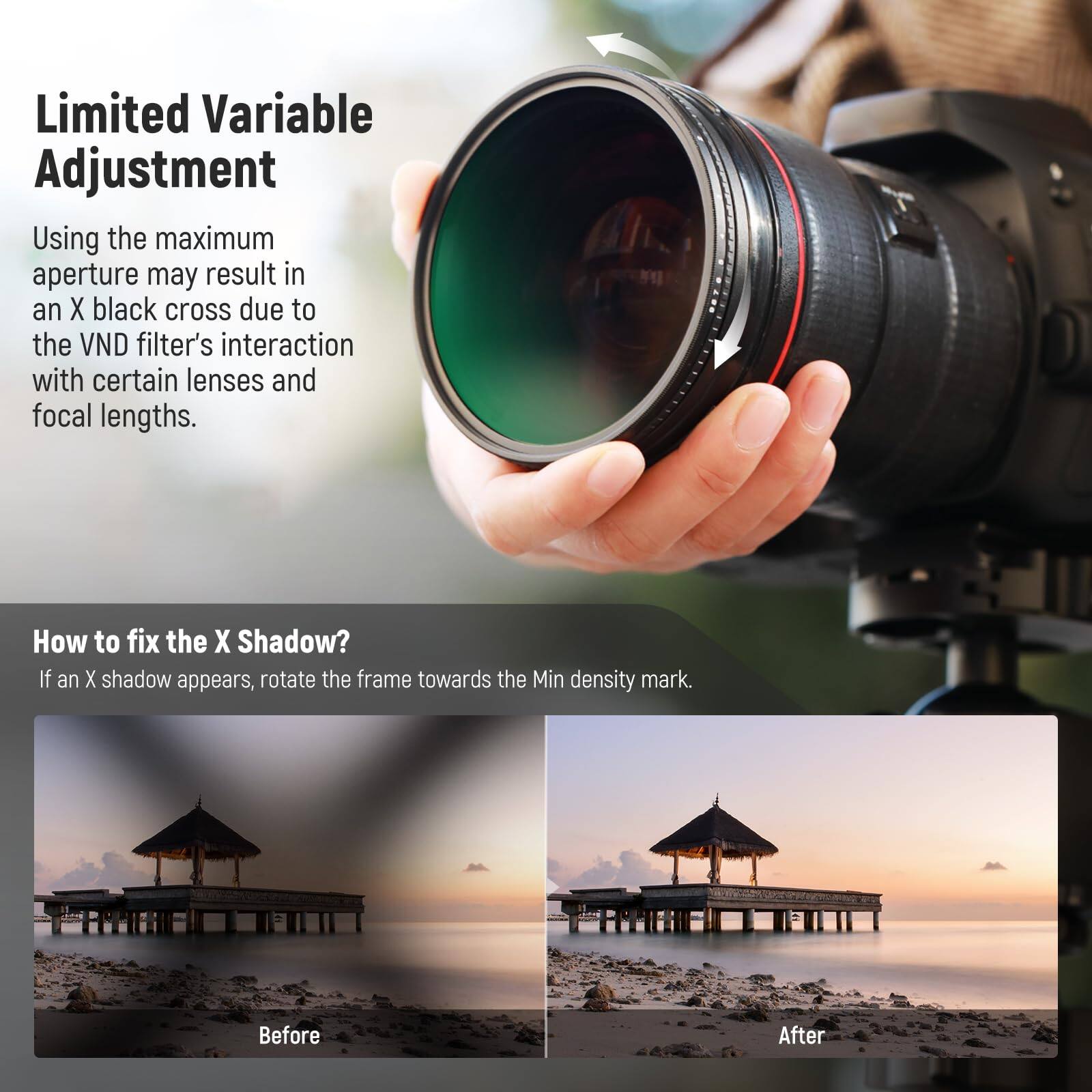 Limited Variable Adjustment

Using the maximum aperture may result in an X black cross due to the VND filter's interaction with certain lenses and focal lengths.

How to fix the X Shadow?

If an X shadow appears, rotate the frame towards the Min density mark.

Before

After