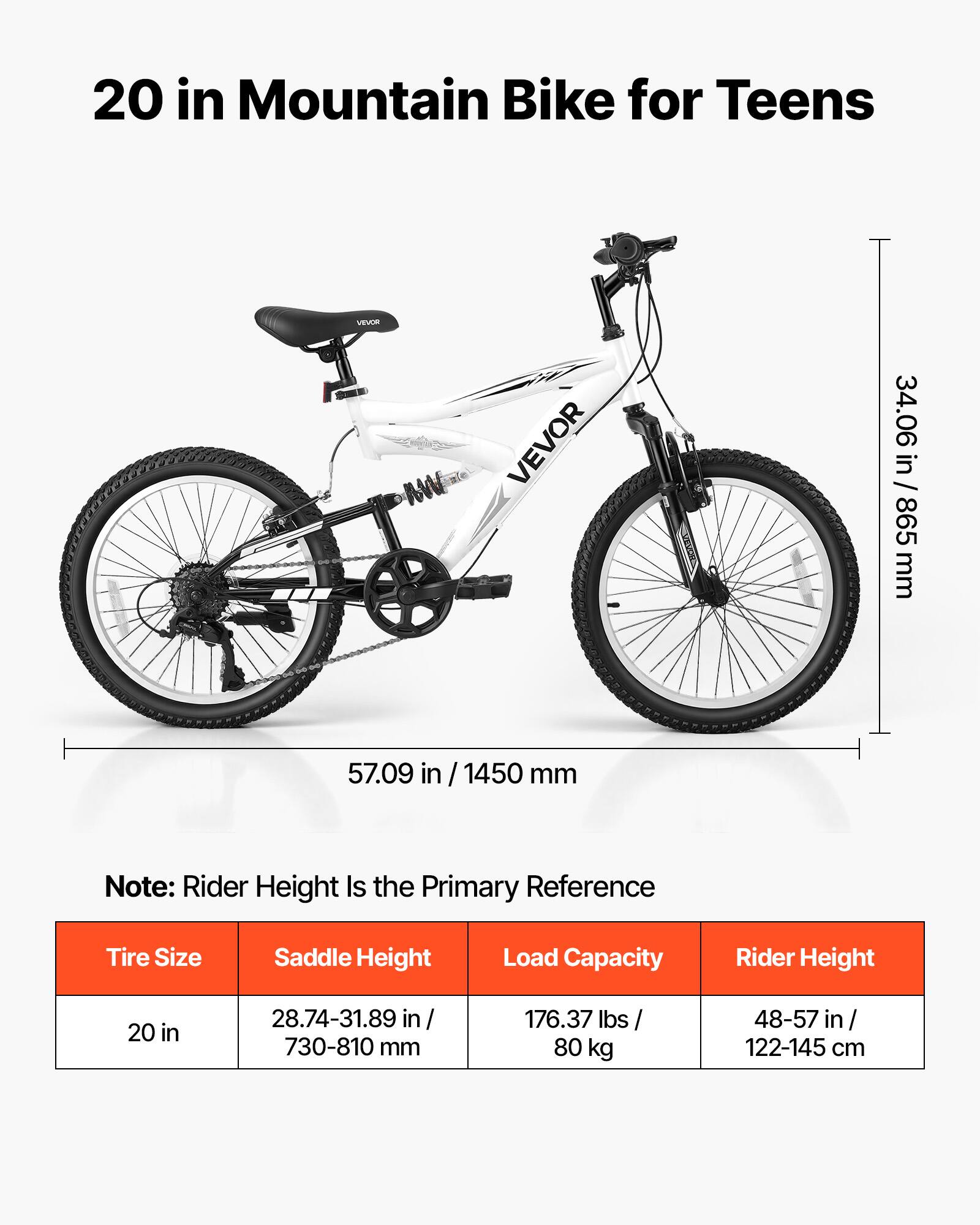 20 in Mountain Bike for Teens

VEVOR

34.06 in / 865 mm

57.09 in / 1450 mm

Note: Rider Height Is the Primary Reference

Tire Size: 20 in

Saddle Height: 28.74-31.89 in / 730-810 mm

Load Capacity: 176.37 lbs / 80 kg

Rider Height: 48-57 in / 122-145 cm