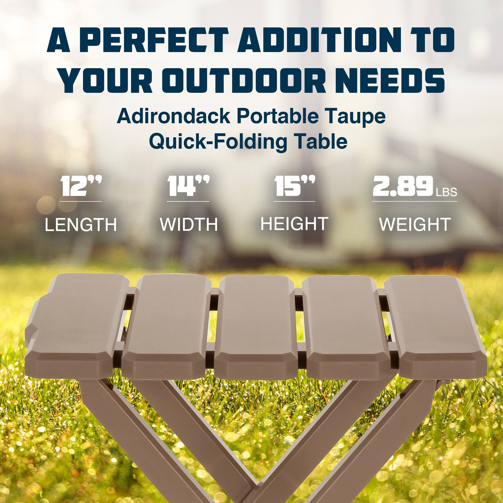 A PERFECT ADDITION TO YOUR OUTDOOR NEEDS

Adirondack Portable Taupe Quick-Folding Table

12" LENGTH  
14" WIDTH  
15" HEIGHT  
2.89 LBS WEIGHT