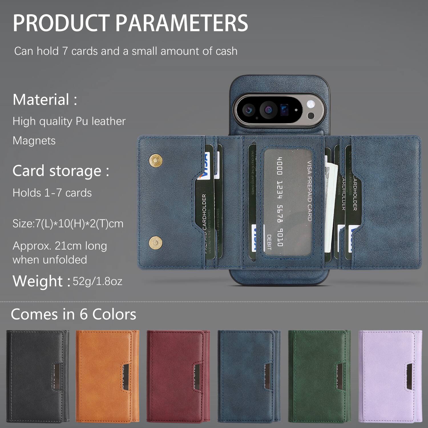 PRODUCT PARAMETERS  
Can hold 7 cards and a small amount of cash  

Material:  
High quality Pu leather  
Magnets  

Card storage:  
Holds 1-7 cards  

Size: 7(L)*10(H)*2(T)cm  
Approx. 21cm long when unfolded  

Weight: 52g/1.8oz  

CARDHOLDER  

CN VSAIS DEBIT 4000 HESS 5678 6 VISA PREPAID CARD ARDHOLDER ARDHOLDER  

Comes in 6 Colors