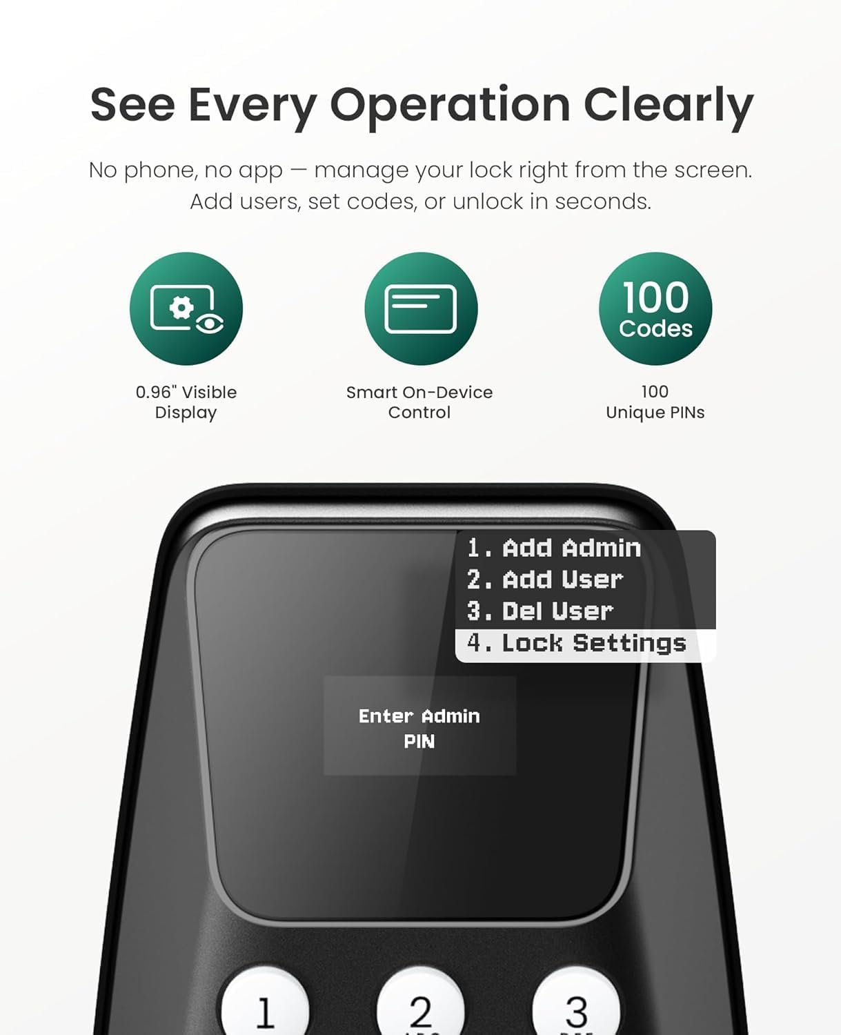 See Every Operation Clearly  
No phone, no app – manage your lock right from the screen.  
Add users, set codes, or unlock in seconds.  

100 Codes  
0.96" Visible Display  
Smart On-Device Control  
100 Unique PINs  

1. Add Admin  
2. Add User  
3. Del User  
4. Lock Settings  

Enter Admin PIN