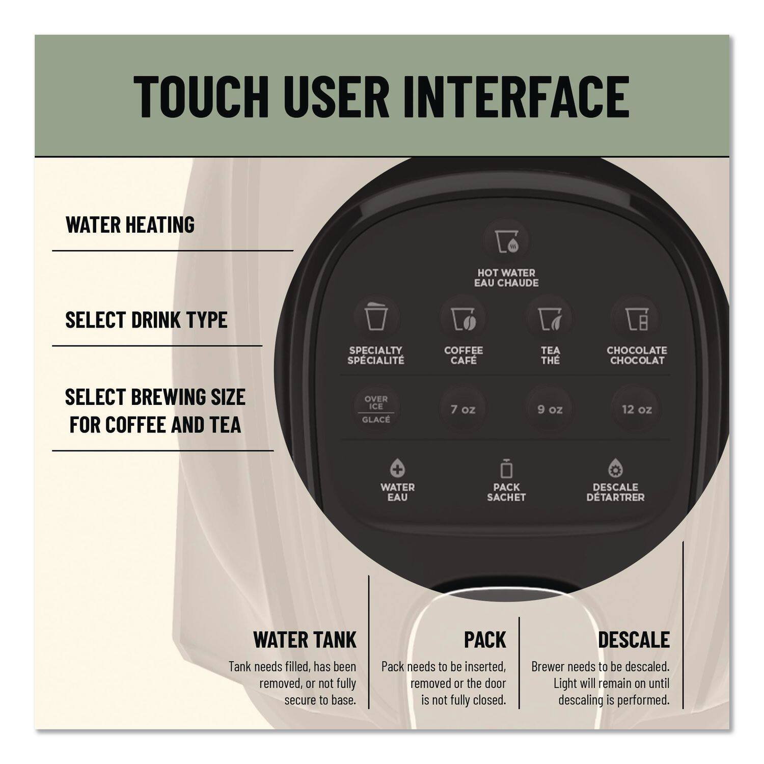 TOUCH USER INTERFACE

WATER HEATING

SELECT DRINK TYPE
- SPECIALTY
- COFFEE
- TEA
- CHOCOLATE

SELECT BREWING SIZE FOR COFFEE AND TEA
- 7 oz
- 9 oz
- 12 oz

WATER TANK
- Tank needs filled, has been removed, or not fully secure to base.

PACK
- Pack needs to be inserted, removed or the door is not fully closed.

DESCALE
- Brewer needs to be descaled. Light will remain on until descaling is performed.