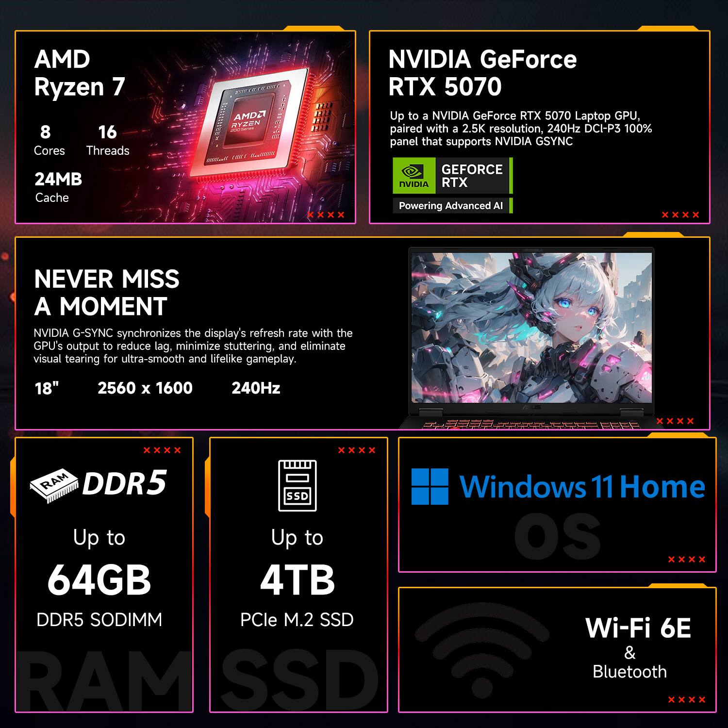AMD Ryzen 7  
8 Cores  
16 Threads  
24MB Cache  

NVIDIA GeForce RTX 5070  
Up to a NVIDIA GeForce RTX 5070 Laptop GPU, paired with a 2.5K resolution, 240Hz DCI-P3 100% panel that supports NVIDIA G-SYNC  

NEVER MISS A MOMENT  
NVIDIA G-SYNC synchronizes the display's refresh rate with the GPU's output to reduce lag, minimize stuttering, and eliminate visual tearing for ultra-smooth and lifelike gameplay.  

18" 2560 x 1600 240Hz  

DDR5  
Up to 64GB DDR5 SODIMM  

SSD  
Up to 4TB PCIe M.2 SSD  

Windows 11 Home OS  

Wi-Fi 6E & Bluetooth