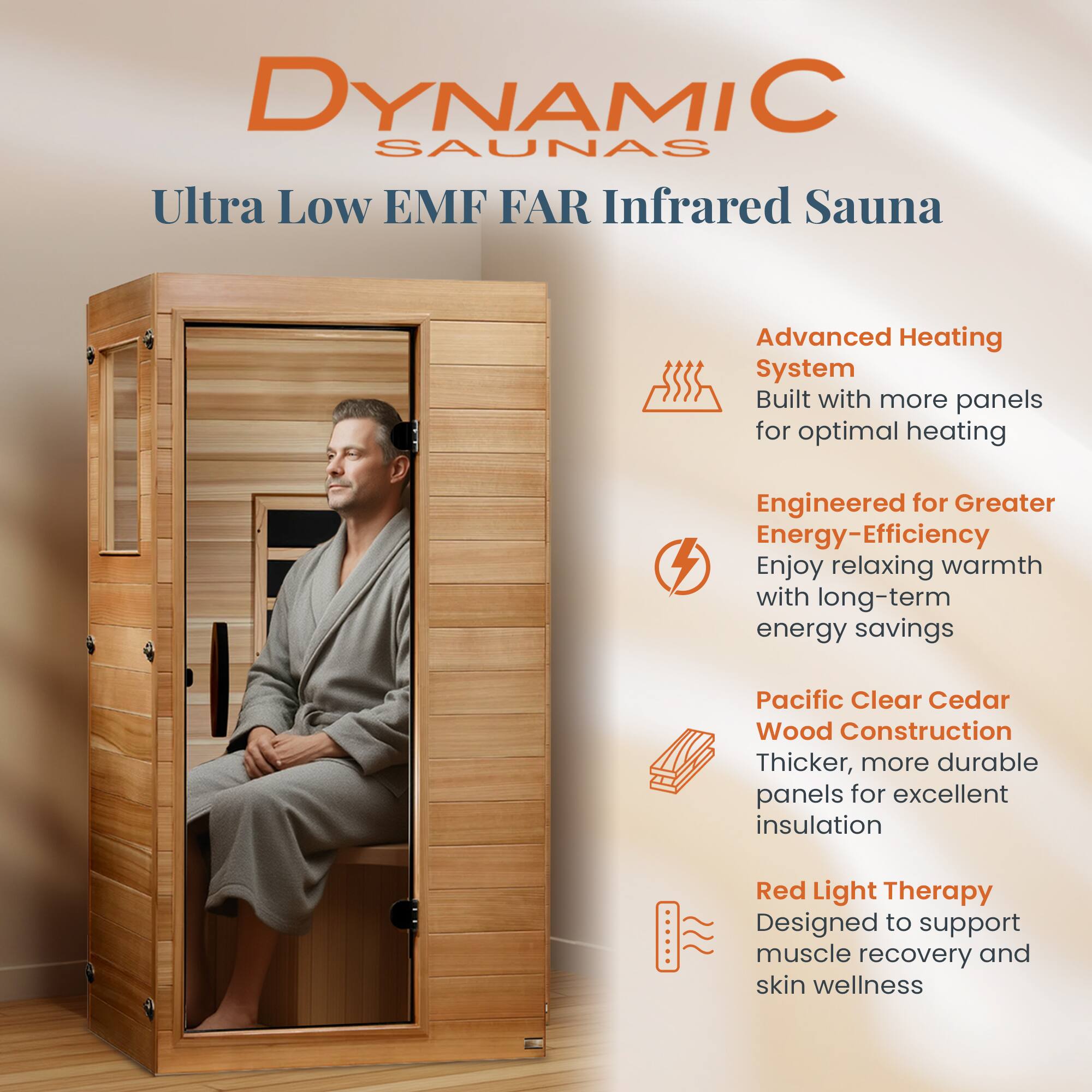 DYNAMIC SAUNAS  
Ultra Low EMF FAR Infrared Sauna

Advanced Heating System  
Built with more panels for optimal heating

Engineered for Greater Energy-Efficiency  
Enjoy relaxing warmth with long-term energy savings

Pacific Clear Cedar Wood Construction  
Thicker, more durable panels for excellent insulation

Red Light Therapy  
Designed to support muscle recovery and skin wellness