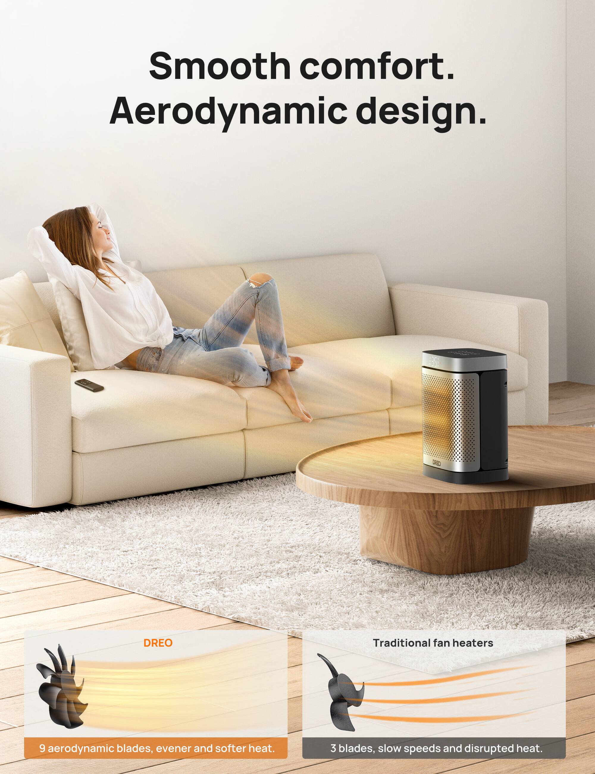 Smooth comfort. Aerodynamic design. X DREO Traditional fan heaters: 9 aerodynamic blades for even and softer heat. 3 blades, slow speeds, and disrupted heat.