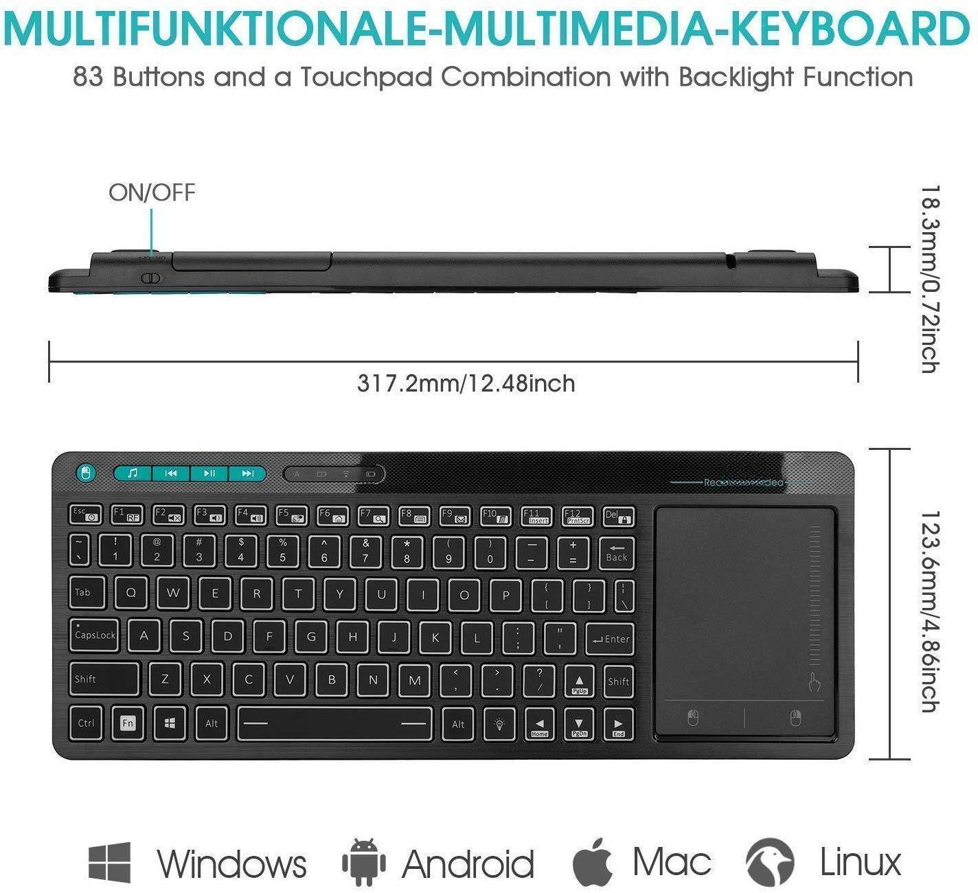 **MULTIFUNKTIONALE-MULTIMEDIA-KEYBOARD**

83 Buttons and a Touchpad Combination with Backlight Function

- ON/OFF
- 317.2mm/12.48inch
- 18.3mm/0.72inch
- 123.6mm/4.86inch

**Key Layout:**
- F1, F2, F3, F4, F5, F6, F7, F8, F9, F10, F11, F12
- 1, 2, 3, 4, 5, 6, 7, 8, 9, 0, -, =, Backspace
- Tab, Q, W, E, R, T, Y, U, I, O, P, [, ], \
- CapsLock, A, S, D, F, G, H, J, K, L, ;, ', Enter
- Shift, Z, X, C, V, B, N, M, ,, ., /, Shift
- Ctrl, Fn, Alt, Spacebar, Alt, Windows, Android, Mac, Linux

