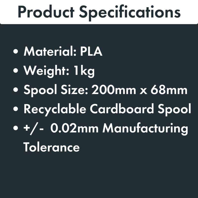 Product Specifications

- Material: PLA
- Weight: 1 kg
- Spool Size: 200mm x 68mm
- Recyclable Cardboard Spool
- +/- 0.02mm Manufacturing Tolerance