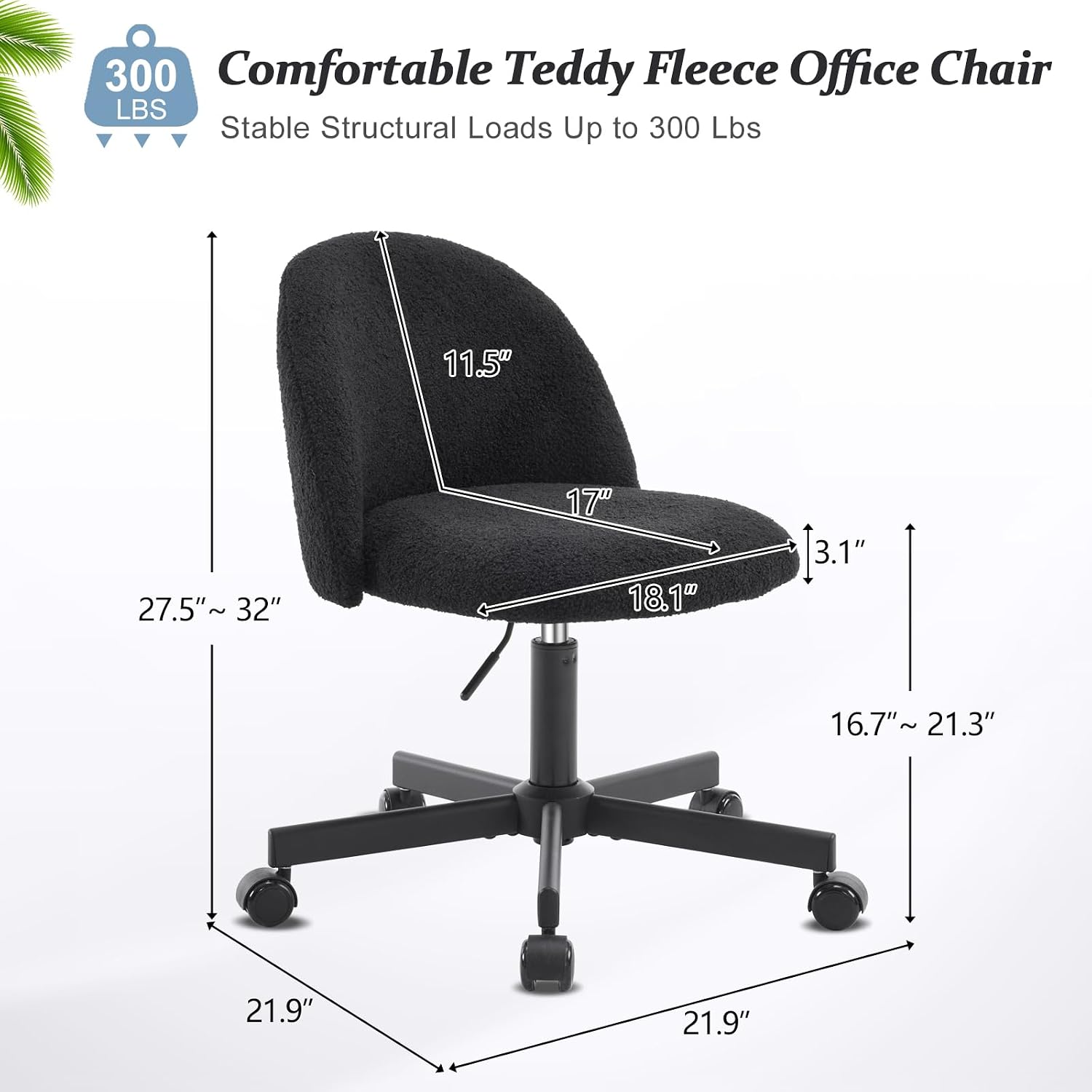 300 Comfortable Teddy Fleece Office Chair  
Stable Structural Loads Up to 300 Lbs  
11.5"  
27.5" ~ 32"  
17"  
18.1"  
3.1"  
16.7" ~ 21.3"  
21.9"  
21.9"