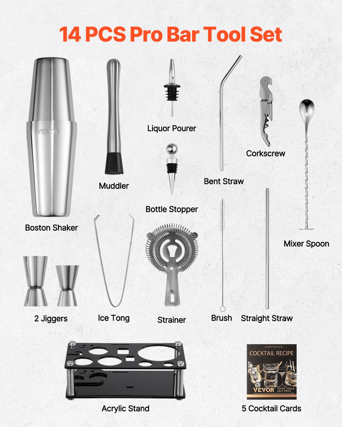 14 PCS Pro Bar Tool Set

- Boston Shaker
- Liquor Pourer
- Muddler
- Corkscrew
- Bent Straw
- Bottle Stopper
- Mixer Spoon
- 2 Jiggers
- Ice Tong
- Strainer
- Brush
- Straight Straw
- Acrylic Stand
- 5 Cocktail Cards

COCKTAIL RECIPE

VEVOR