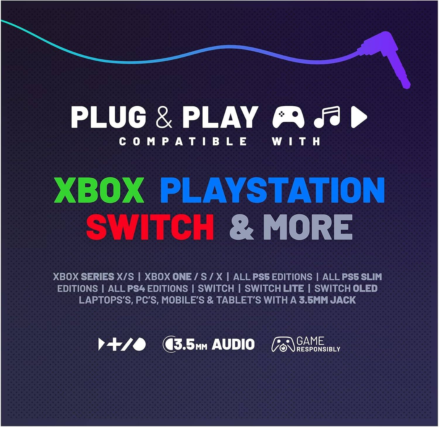PLUG & PLAY  
COMPATIBLE WITH  

XBOX PLAYSTATION SWITCH & MORE  

XBOX SERIES X/S | XBOX ONE / S / X | ALL PS5 EDITIONS | ALL PS5 SLIM EDITIONS | ALL PS4 EDITIONS | SWITCH | SWITCH LITE | SWITCH OLED | LAPTOPS, PC'S, MOBILE'S & TABLET'S WITH A 3.5MM JACK  

3.5MM AUDIO  
GAME RESPONSIBLY