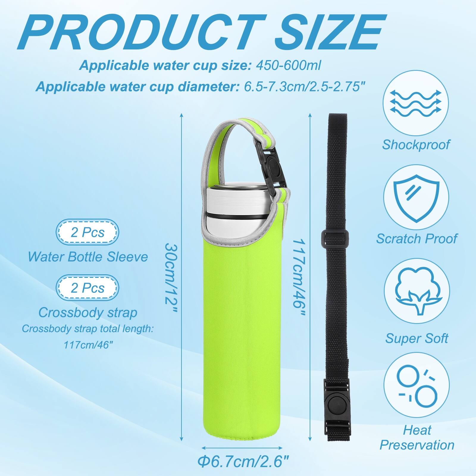 PRODUCT SIZE

Applicable water cup size: 450-600ml  
Applicable water cup diameter: 6.5-7.3cm/2.5-2.75"  

Shockproof  
2 Pcs Water Bottle Sleeve  
2 Pcs 30cm/12" Crossbody strap  
Crossbody strap total length: 117cm/46"  

Scratch Proof  
Super Soft  
6.7cm/2.6"  
Heat Preservation