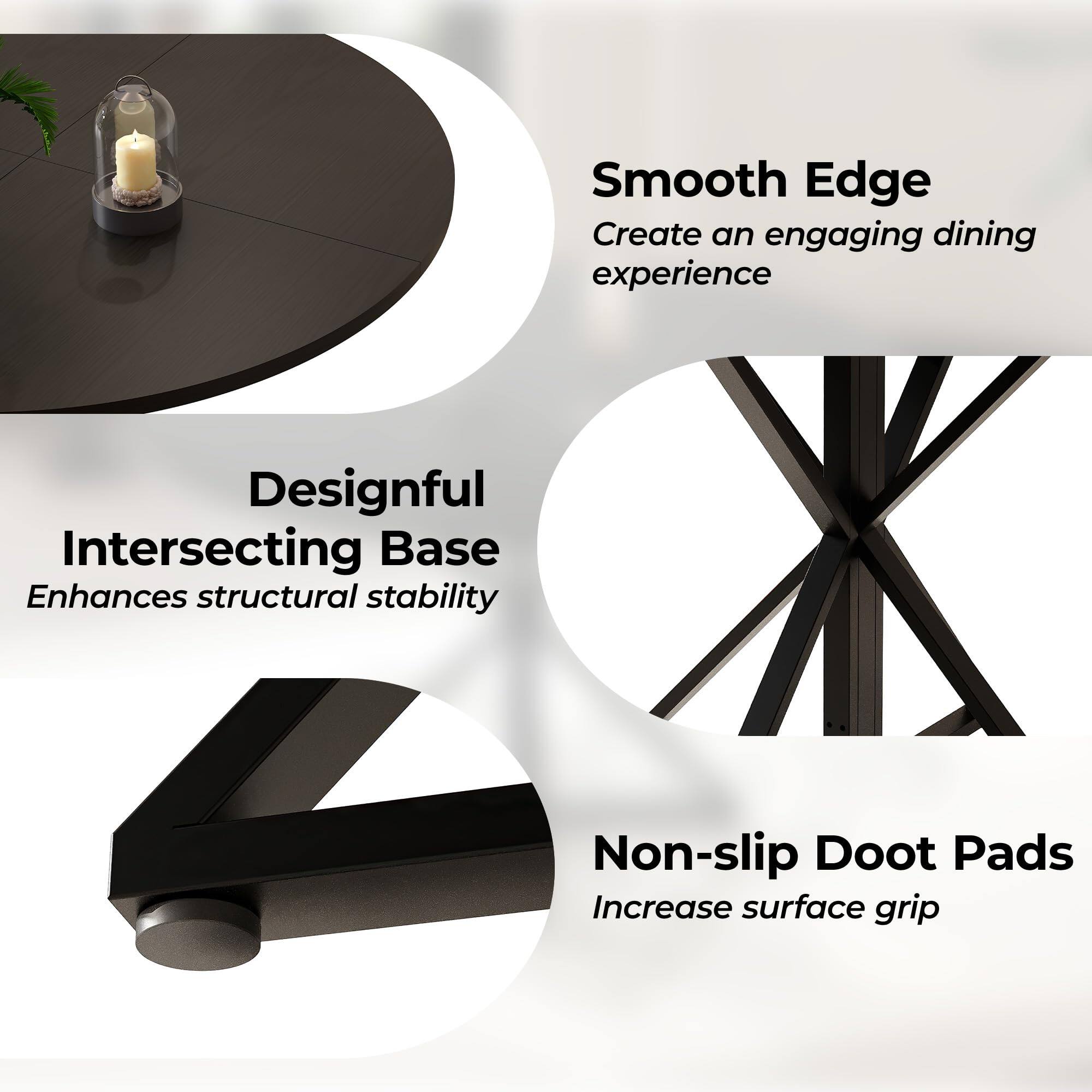 Smooth Edge  
Create an engaging dining experience  

Designful Intersecting Base  
Enhances structural stability  

Non-slip Doot Pads  
Increase surface grip