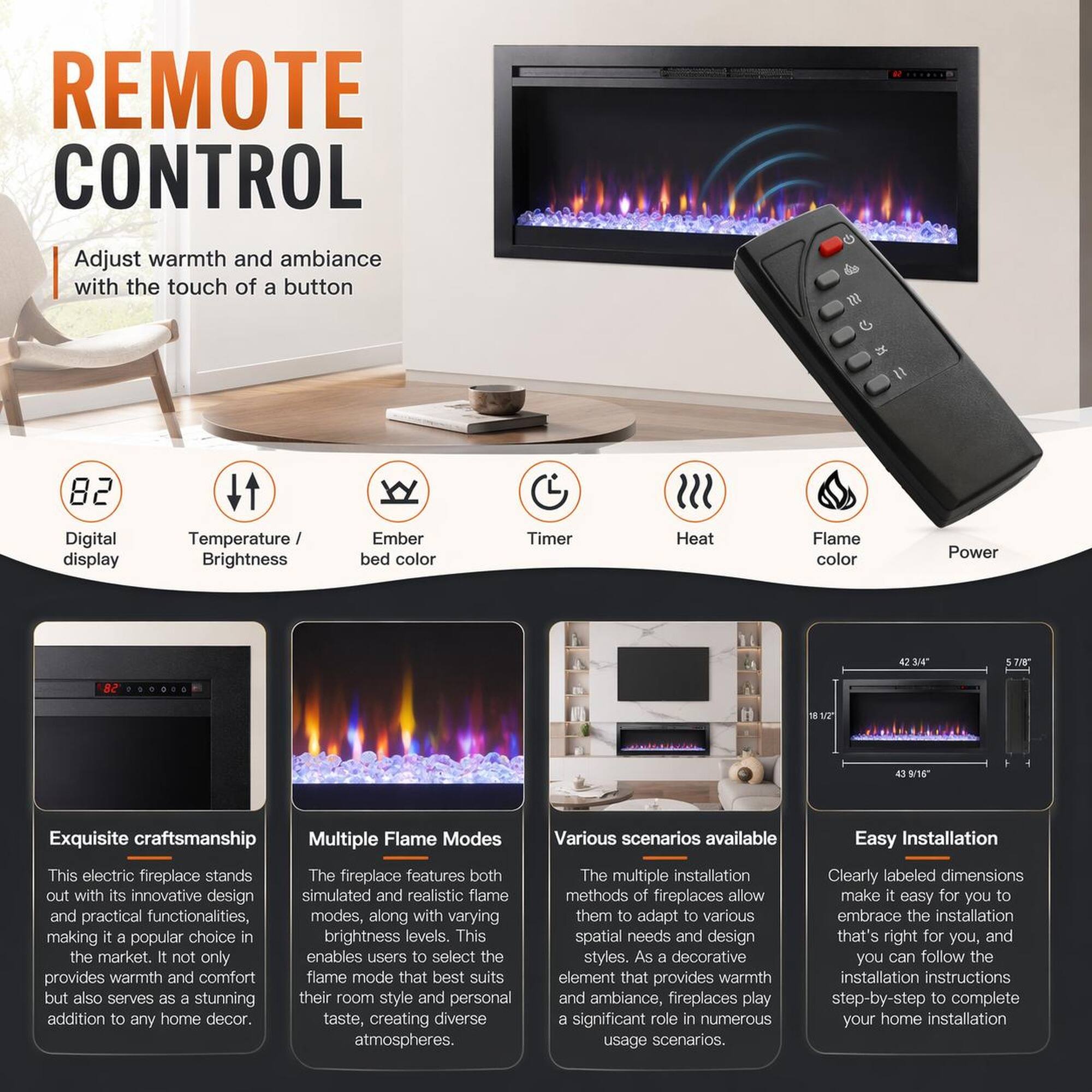 REMOTE CONTROL  
Adjust warmth and ambiance with the touch of a button

82  
Digital display

Temperature / Brightness  
Ember bed color

Timer  
Heat  
Flame color  
Power

Exquisite craftsmanship  
This electric fireplace stands out with its innovative design and practical functionalities, making it a popular choice in the market. It not only provides warmth and comfort but also serves as a stunning addition to any home decor.

Multiple Flame Modes  
The fireplace features both simulated and realistic flame modes, along with varying brightness levels. This enables users to select the flame mode that best suits their room style and personal taste, creating diverse atmospheres.

Various scenarios available  
The multiple installation methods of fireplaces allow them to adapt to various spatial needs and design styles. As a decorative element that provides warmth and ambiance, fireplaces play a significant role in numerous usage scenarios.

Easy Installation  
Clearly labeled dimensions make it easy for you to embrace the installation that's right for you, and you can follow the step-by-step instructions to complete your home installation.