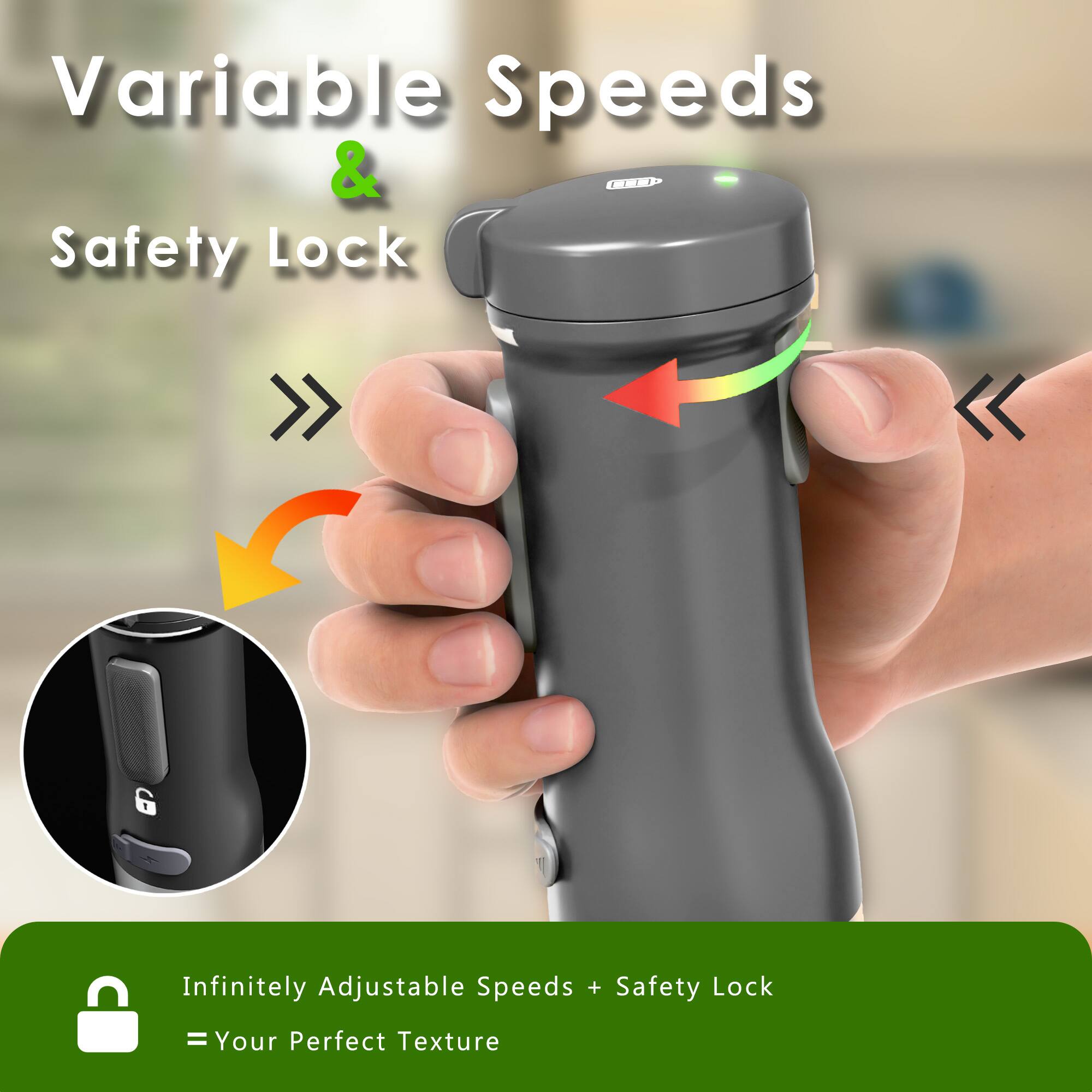 Variable Speeds & Safety Lock

Infinitely Adjustable Speeds + Safety Lock = Your Perfect Texture