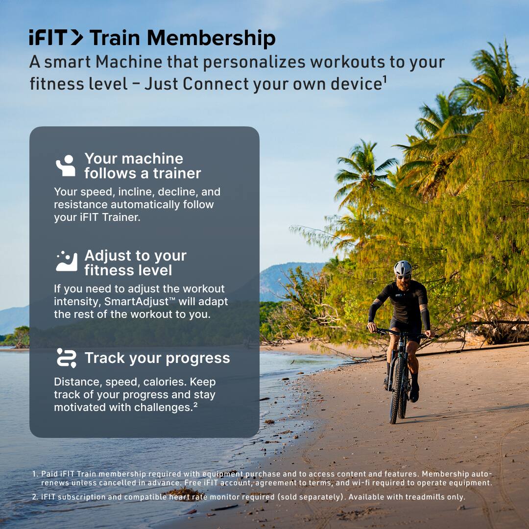 iFIT Train Membership  
A smart Machine that personalizes workouts to your fitness level - Just Connect your own device^1

- Your machine follows a trainer  
  Your speed, incline, decline, and resistance automatically follow your iFIT Trainer.

- Adjust to your fitness level  
  If you need to adjust the workout intensity, SmartAdjust™ will adapt the rest of the workout to you.

- Track your progress  
  Distance, speed, calories. Keep track of your progress and stay motivated with challenges.^2

1. Paid iFIT Train membership required with equipment purchase and to access content and features. Membership auto-renews unless cancelled in advance. Free iFIT account, agreement to terms, and wi-fi required to operate equipment.  
2. iFIT subscription and compatible heart rate monitor required (sold separately). Available with treadmills only.