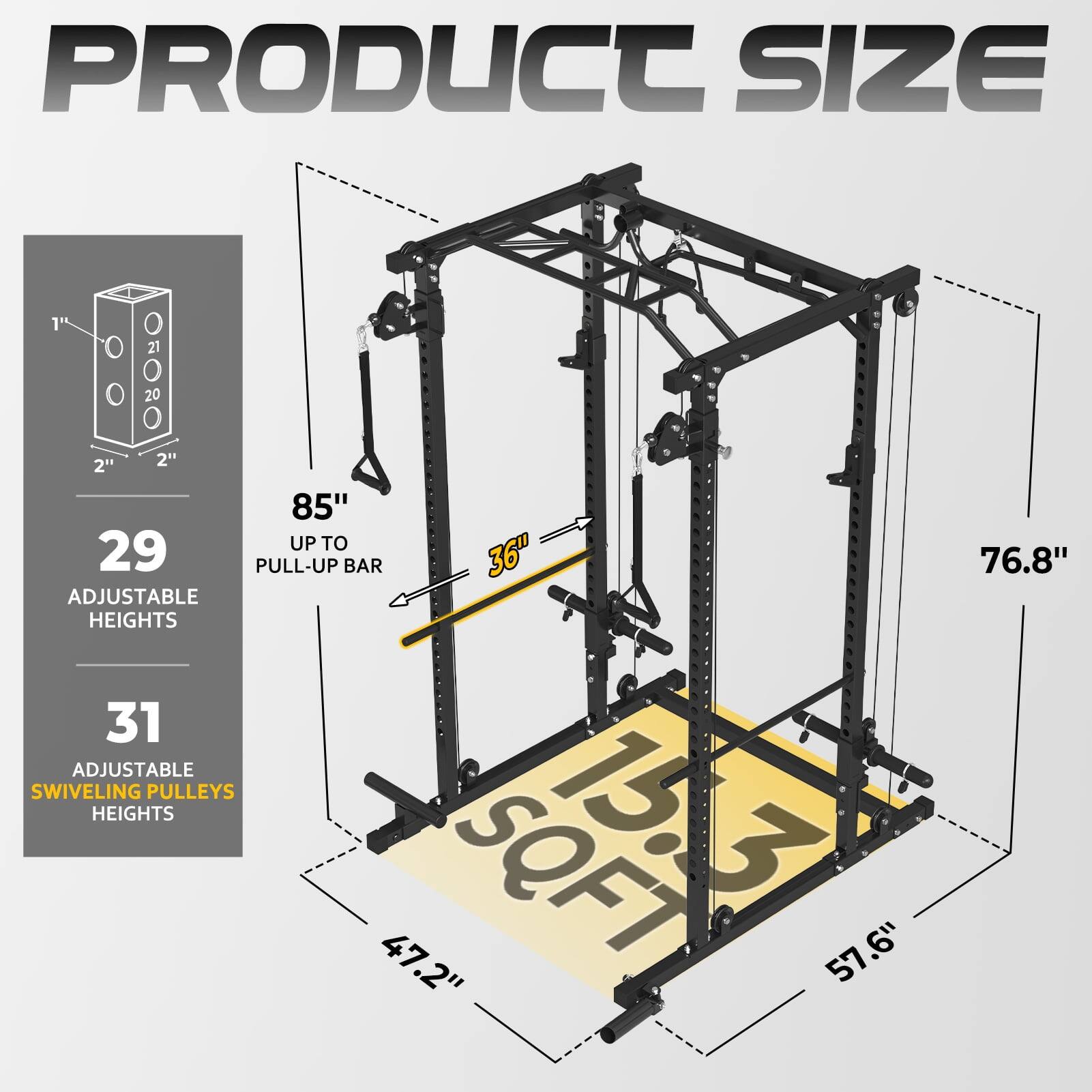 PRODUCT SIZE

29 ADJUSTABLE HEIGHTS
31 ADJUSTABLE SWIVELING PULLEYS HEIGHTS

1t O 21 05020 O O 20 2" 2"

85" UP TO PULL-UP BAR
36"

SQFT 15.3

47.2"
57.6"
76.8"