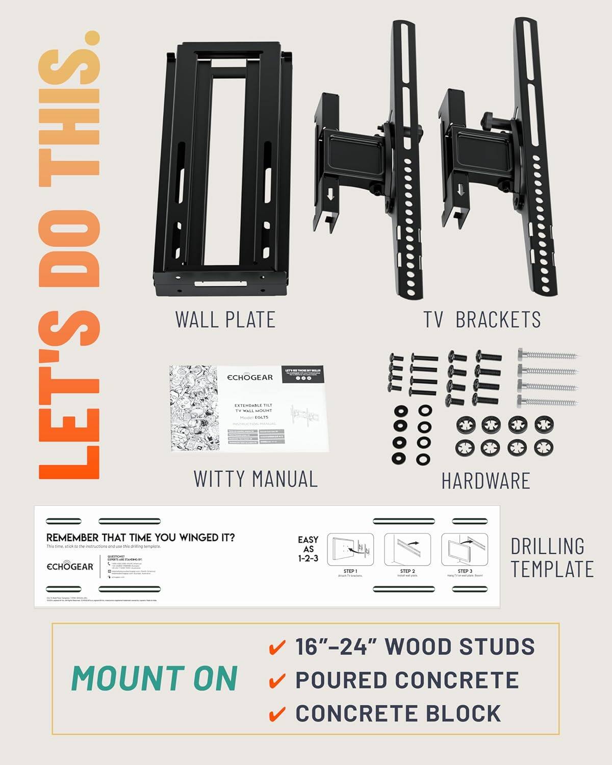 LET'S DO THIS!

WALL PLATE

TV BRACKETS

WITTY MANUAL

ECHOGEAR

EXTENDABLE TILT TV WALL MOUNT
Model: E015

HARDWARE

DRILLING TEMPLATE

EASY AS 1-2-3

REMEMBER THAT TIME YOU WINGED IT?
This time, stick to the instructions and use this drilling template.

ECHOGEAR

MOUNT ON
✓ 16"-24" WOOD STUDS
✓ POURED CONCRETE
✓ CONCRETE BLOCK