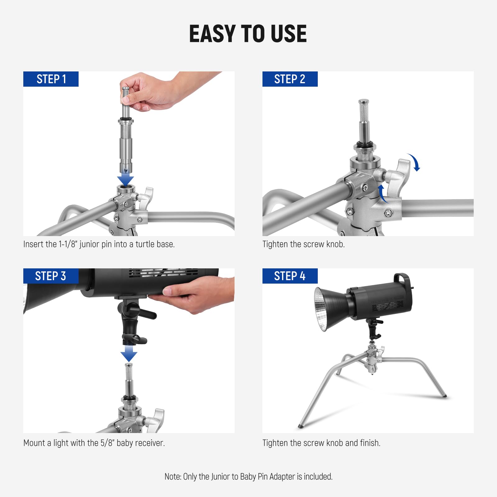 EASY TO USE

STEP 1
Insert the 1-1/8" junior pin into a turtle base.

STEP 2
Tighten the screw knob.

STEP 3
Mount a light with the 5/8" baby receiver.

STEP 4
Tighten the screw knob and finish.

Note: Only the Junior to Baby Pin Adapter is included.