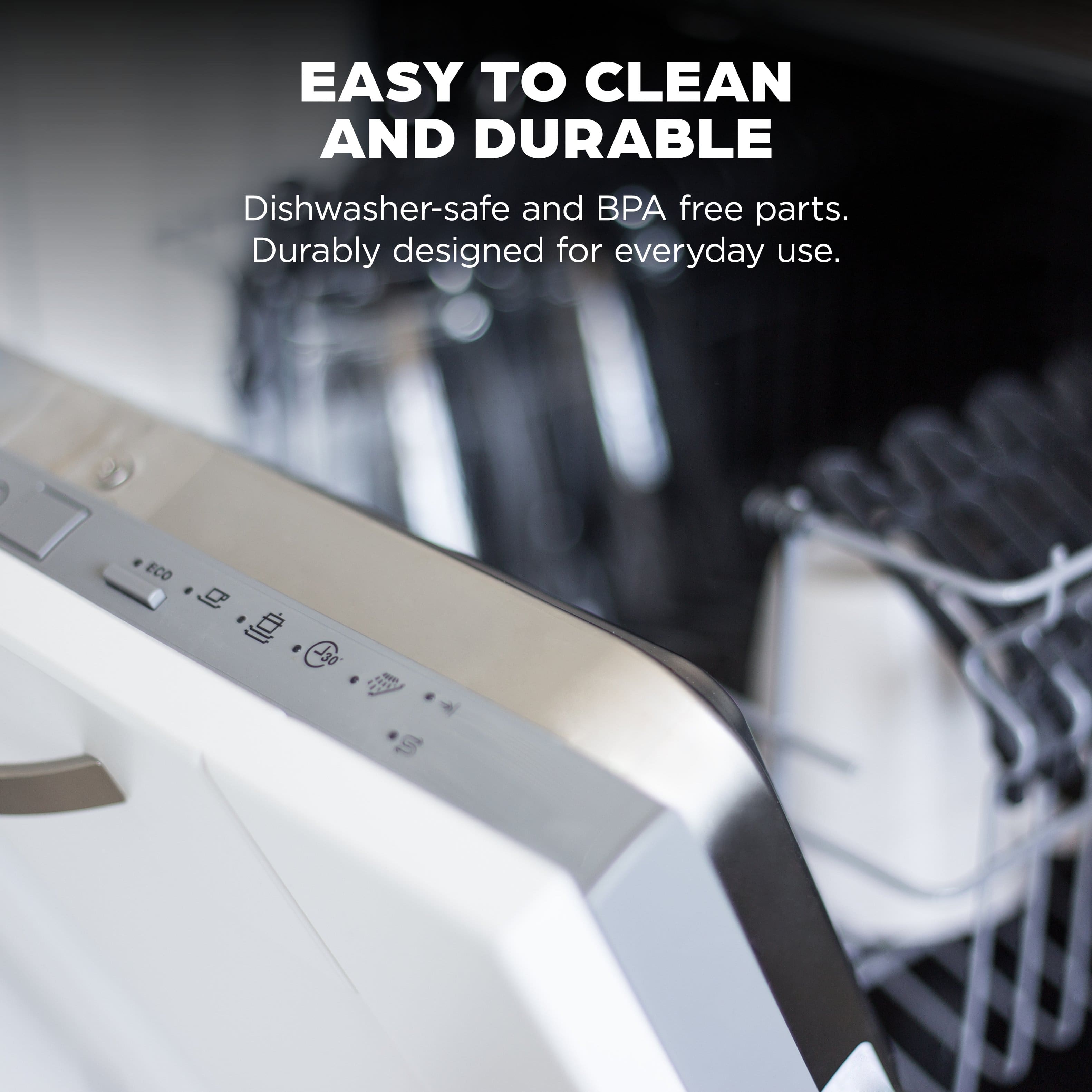 EASY TO CLEAN AND DURABLE
Dishwasher-safe and BPA free parts.
Durably designed for everyday use.