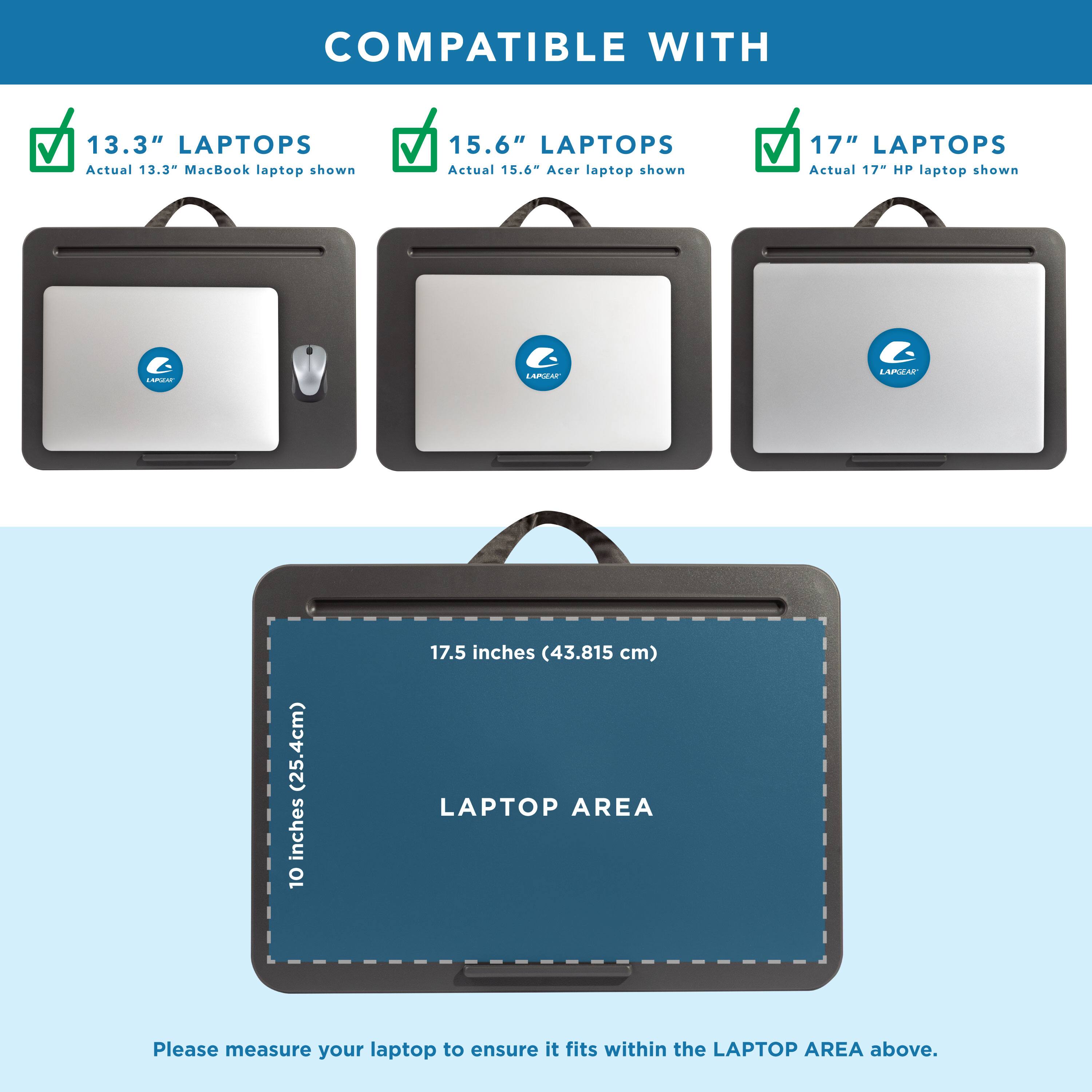 COMPATIBLE WITH

13.3" LAPTOPS
Actual 13.3" MacBook laptop shown

15.6" LAPTOPS
Actual 15.6" Acer laptop shown

17" LAPTOPS
Actual 17" HP laptop shown

LAPTOP AREA
10 inches (25.4 cm) x 17.5 inches (43.815 cm)

Please measure your laptop to ensure it fits within the LAPTOP AREA above.