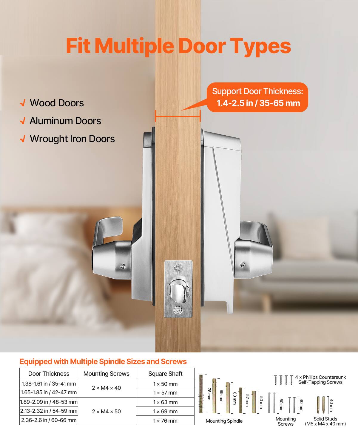 Fit Multiple Door Types

- Wood Doors
- Aluminum Doors
- Wrought Iron Doors

Support Door Thickness: 1.4-2.5 in / 35-65 mm

Equipped with Multiple Spindle Sizes and Screws

| Door Thickness       | Mounting Screws       | Square Shaft |
|---------------------|----------------------|-------------|
| 1.38-1.61 in / 35-41 mm | 2 x M4 x 40           | 1 x 50 mm    |
| 1.65-1.85 in / 42-47 mm |                     | 1 x 57 mm    |
| 1.89-2.09 in / 48-53 mm |                     | 1 x 63 mm    |
| 2.13-2.32 in / 54-59 mm | 2 x M4 x 50           | 1 x 69 mm    |
| 2.36-2.6 in / 60-66 mm |                     | 1 x 76 mm    |

Mounting Spindle