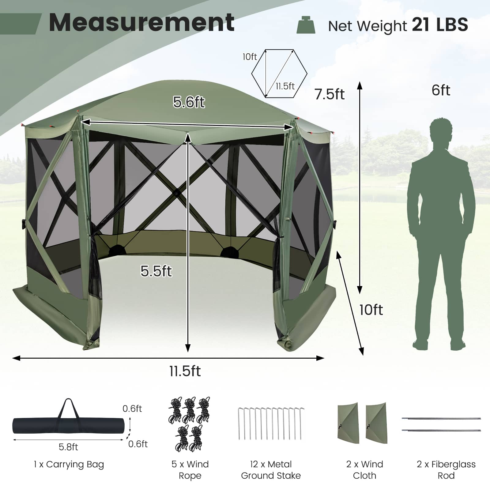 Measurement:
* Net Weight: 21 LBS
* 10ft: 5.6ft
* 11.5ft: 7.5ft
* 6ft: 5.5ft
* 5ft: 10ft
* 10ft: 11.5ft
* 0.6ft: J
* 5.8ft: 0.6ft
* 1x Carrying Bag
* 5 x Wind Rope
* 12 x Metal Ground Stake
* 2 x Wind Cloth
* 2 x Fiberglass Rod