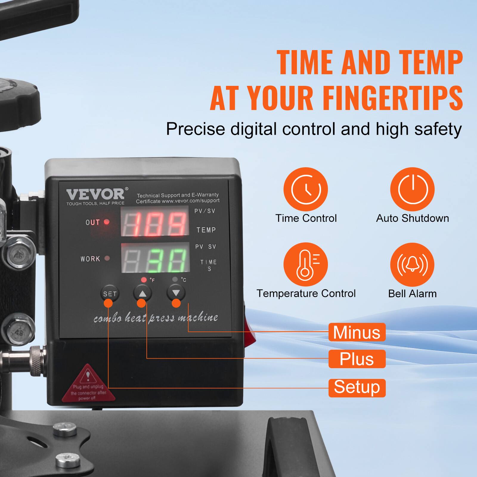 TIME AND TEMP AT YOUR FINGERTIPS  
Precise digital control and high safety

VEVOR Technical Support and E-Warranty HALF PRICE Certificate www.vevor.com/support  
TOUGH TOOLS, PV/SV OUT TEMP

Time Control  
Auto Shutdown  
PV SV  
WORK  
TIME S  
SET  
'F  
c  
Temperature Control  
Bell Alarm  
combo heat press machine !  
Plug and unplug the connector after power off  
Minus Plus Setup