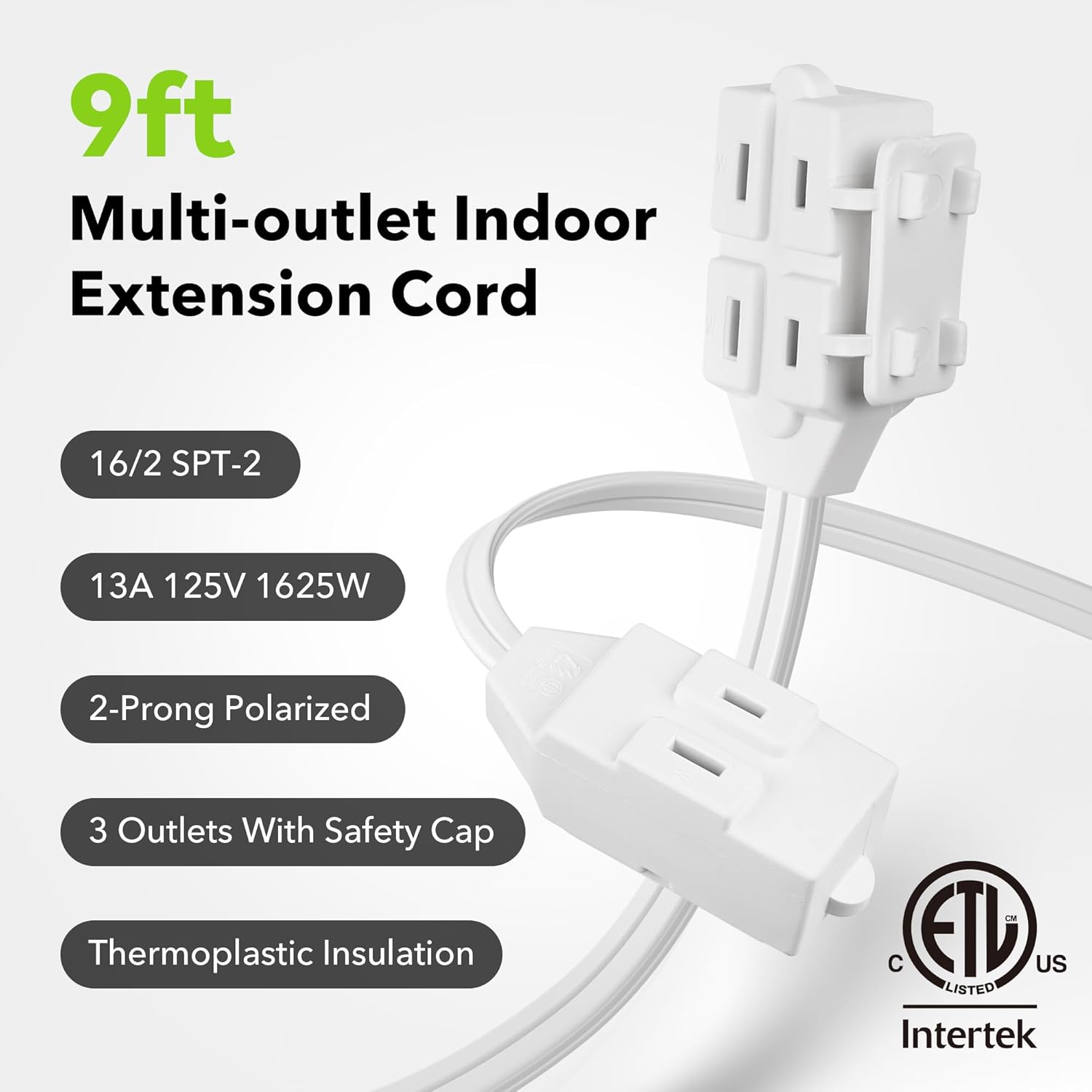 9ft Multi-outlet Indoor Extension Cord

- 16/2 SPT-2
- 13A 125V 1625W
- 2-Prong Polarized
- 3 Outlets With Safety Cap
- Thermoplastic Insulation

ETL Listed US
Intertek