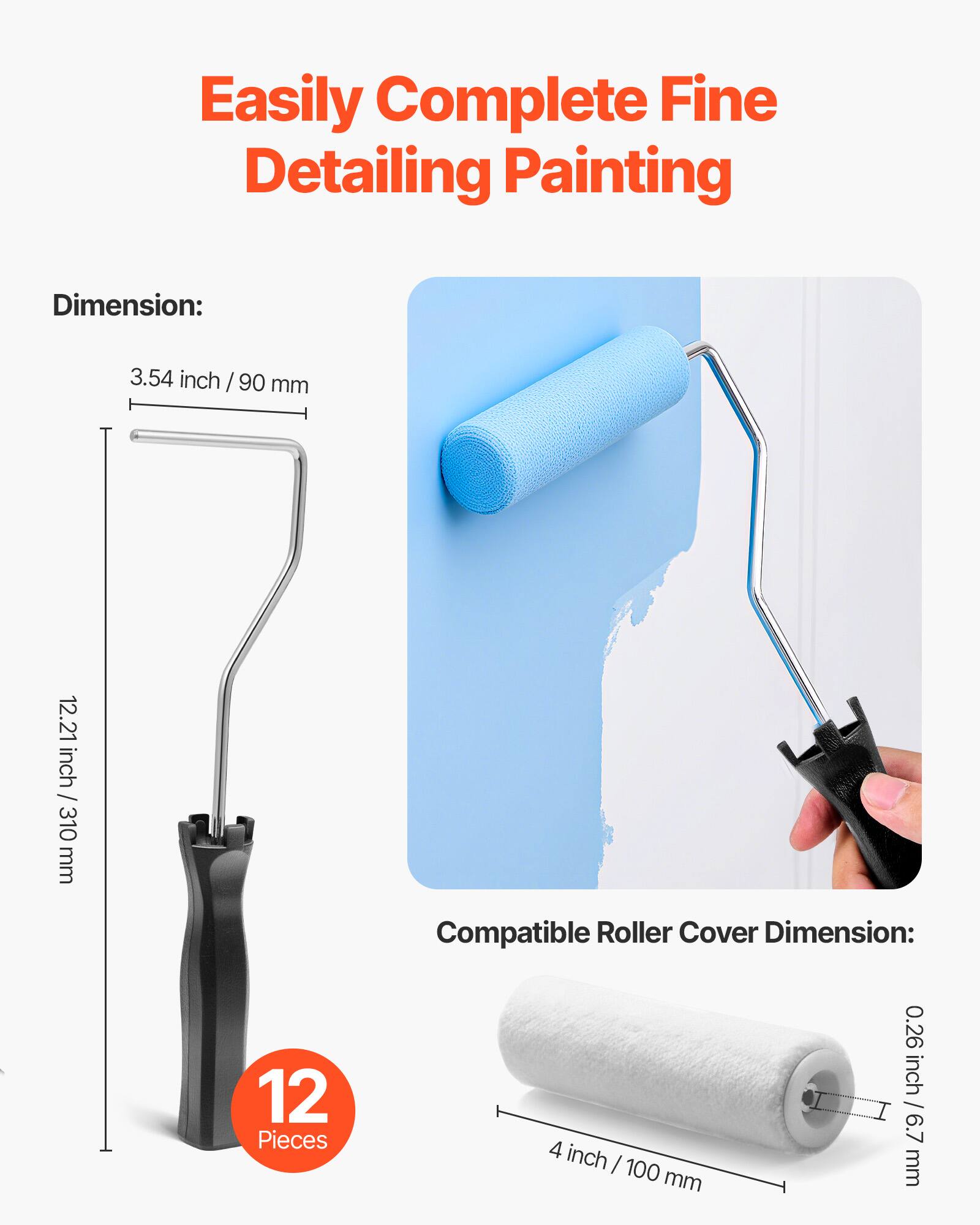 Easily Complete Fine Detailing Painting

Dimension:
3.54 inch / 90 mm
12.21 inch / 310 mm

Compatible Roller Cover Dimension:
4 inch / 100 mm
0.26 inch / 6.7 mm

12 Pieces