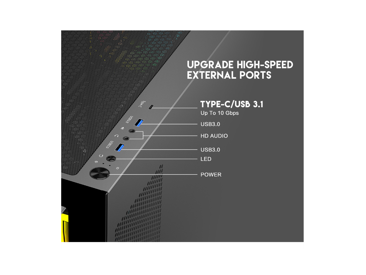 UPGRADE HIGH-SPEED EXTERNAL PORTS

TYPE-C/USB 3.1
Up To 10 Gbps

USB3.0
HD AUDIO
USB3.0
LED
POWER