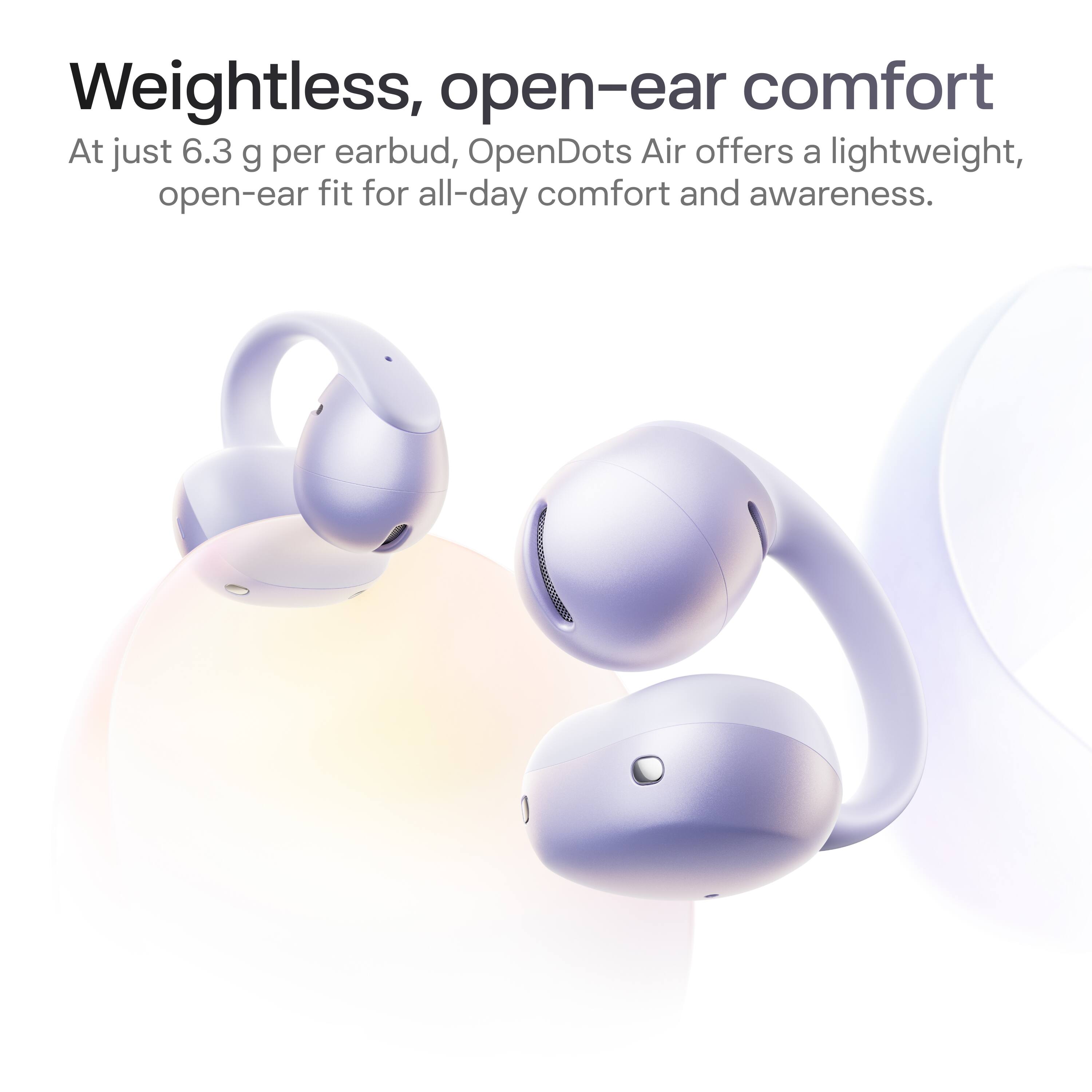 Weightless, open-ear comfort

At just 6.3 g per earbud, OpenDots Air offers a lightweight, open-ear fit for all-day comfort and awareness.