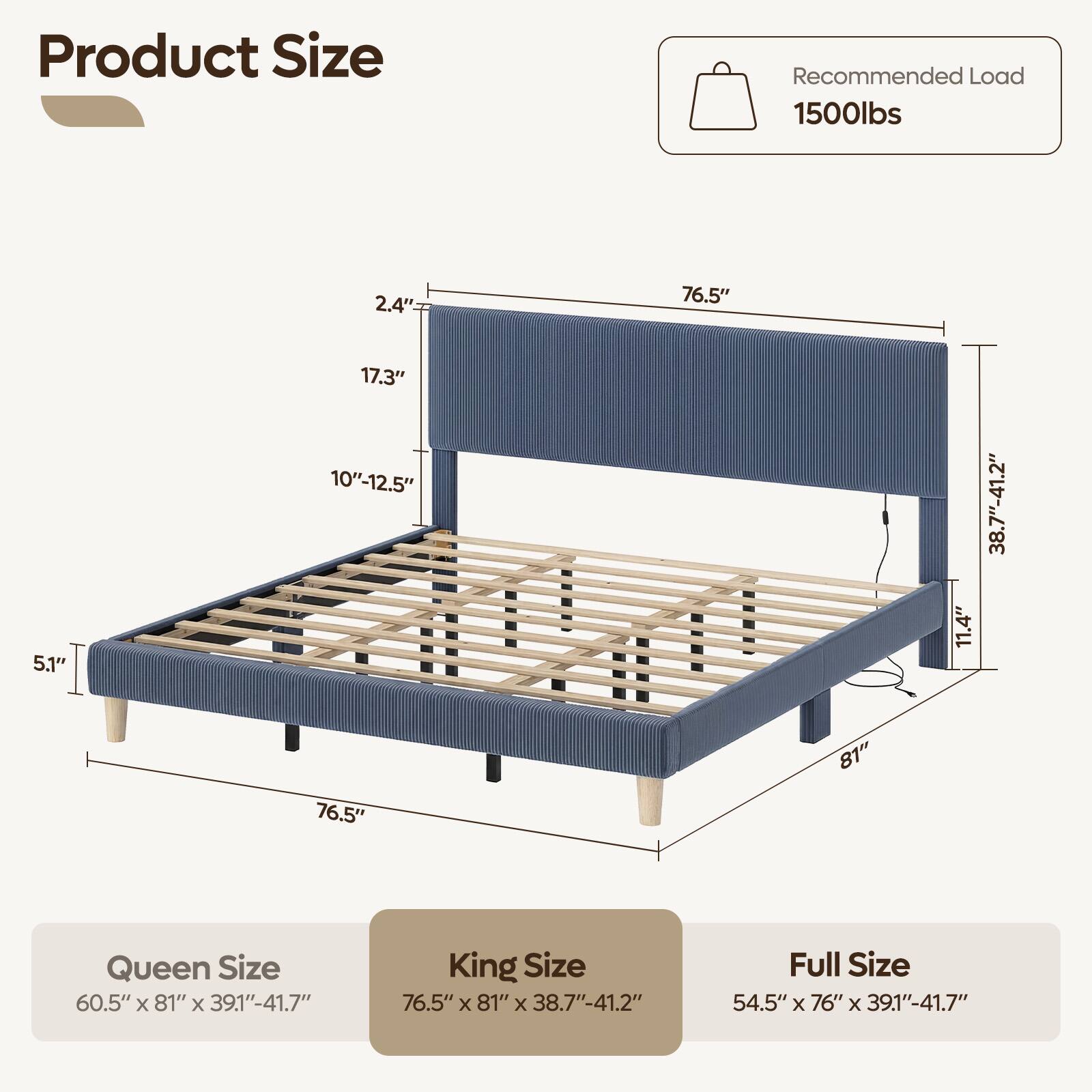 Product Size

Recommended Load 1500lbs

2.4"
76.5"
5.1"
17.3" 10"-12.5"
11.4"
38.7"-41.2"
76.5"
81"

Queen Size 60.5" X 81" X 39.1"-41.7"
King Size 76.5" X 81" X 38.7"-41.2"
Full Size 54.5" X 76" X 39.1"-41.7"