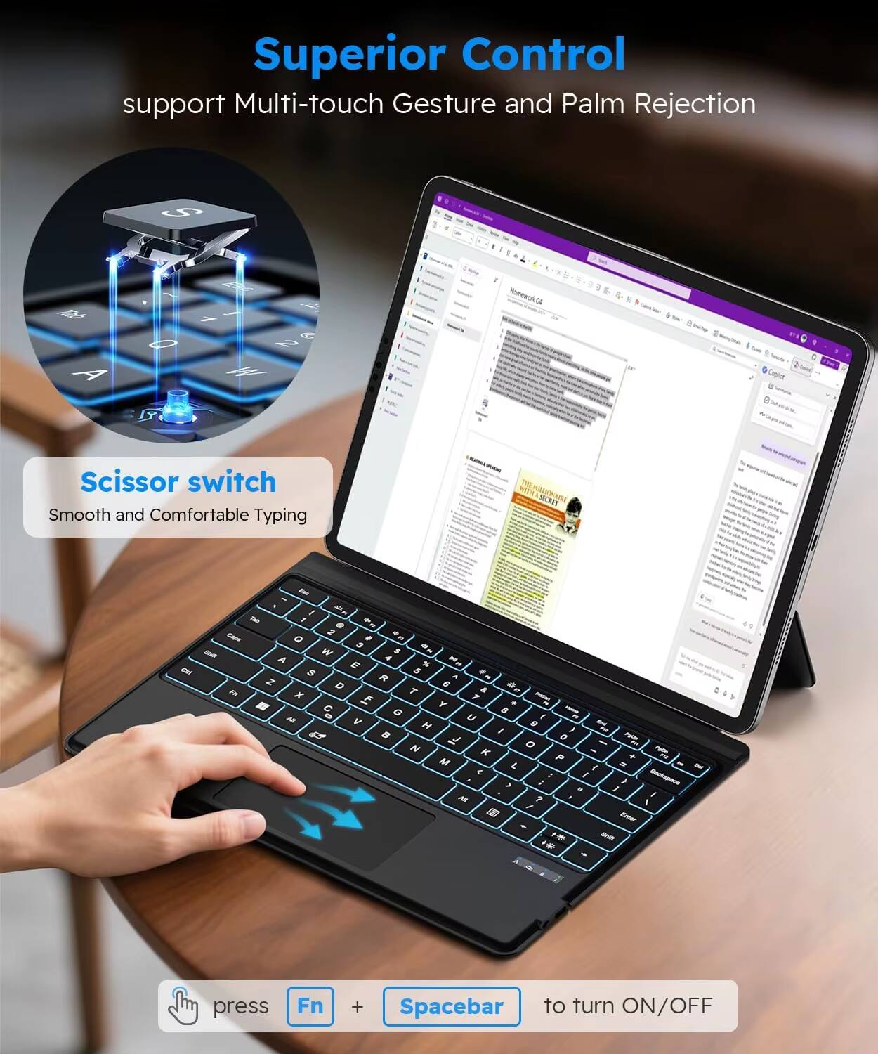 Superior Control  
support Multi-touch Gesture and Palm Rejection  

Scissor switch  
Smooth and Comfortable Typing  

press Fn + Spacebar to turn ON/OFF