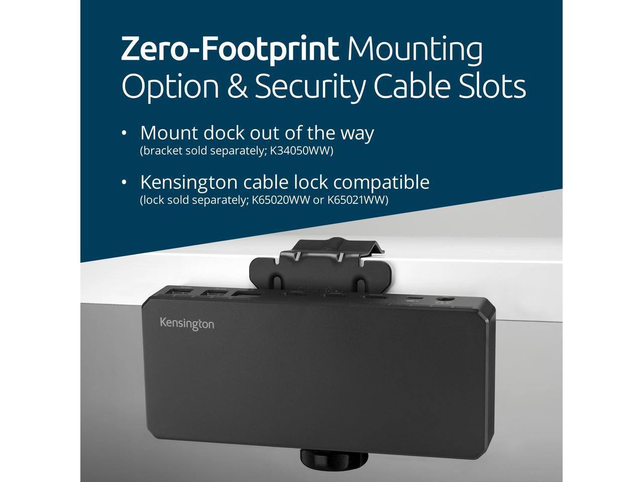Zero-Footprint Mounting Option & Security Cable Slots

- Mount dock out of the way (bracket sold separately; K34050WW)
- Kensington cable lock compatible (lock sold separately; K65020WW or K65021WW)
