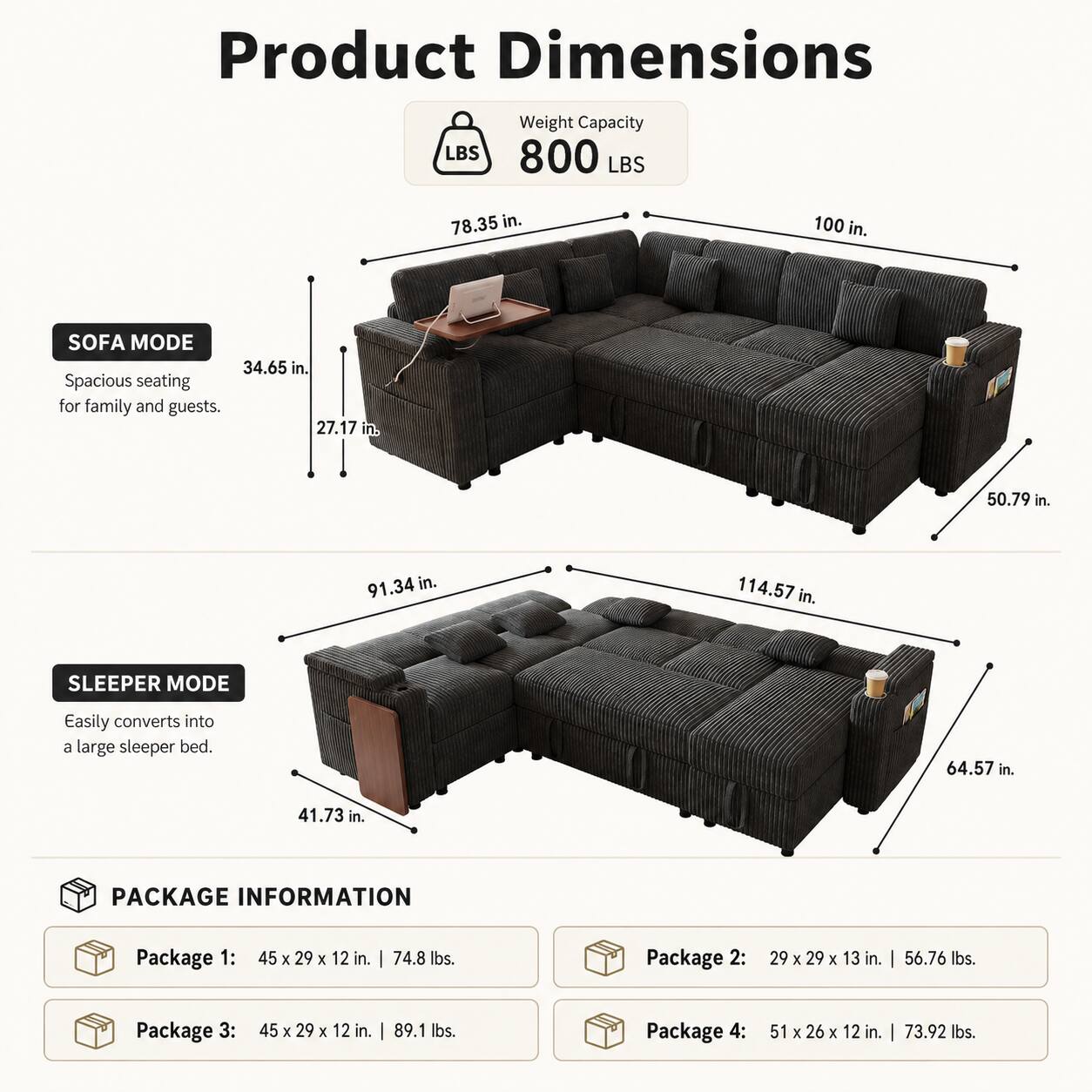 Product Dimensions  
Weight Capacity: 800 LBS  
Sofa Mode:  
- 78.35 in.  
- 100 in.  
- 34.65 in.  
- 27.17 in.  
- 50.79 in.  
- 91.34 in.  
- 114.57 in.  
Sleep Mode:  
- 64.57 in.  
- 41.73 in.  

Package Information:  
- Package 1: 45 x 29 x 12 in. | 74.8 lbs.  
- Package 2: 29 x 29 x 13 in. | 56.76 lbs.  
- Package 3: 45 x 29 x 12 in. | 89.1 lbs.  
- Package 4: 51 x 26 x 12 in. | 73.92 lbs.