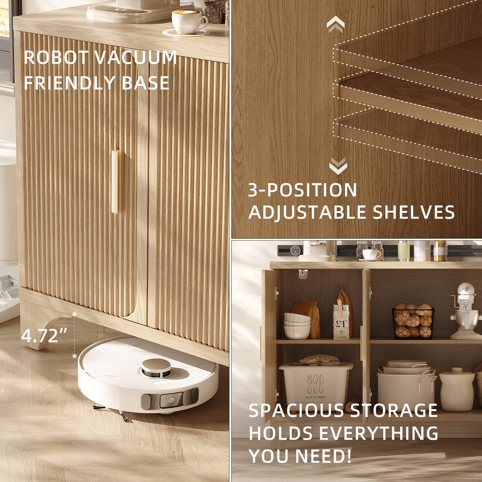 ROBOT VACUUM FRIENDLY BASE

3-POSITION ADJUSTABLE SHELVES

4.72"

SPACIOUS STORAGE HOLDS EVERYTHING YOU NEED!