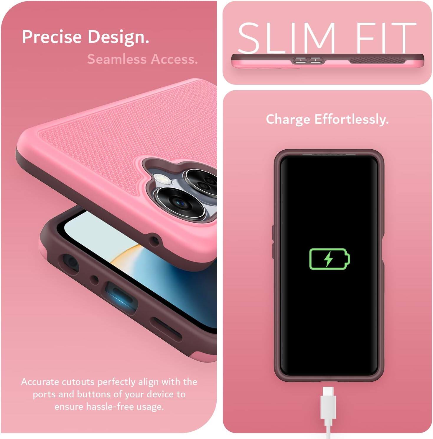 Precise Design.  
Seamless Access.  

SLIM FIT  

Charge Effortlessly.  

Accurate cutouts perfectly align with the ports and buttons of your device to ensure hassle-free usage.