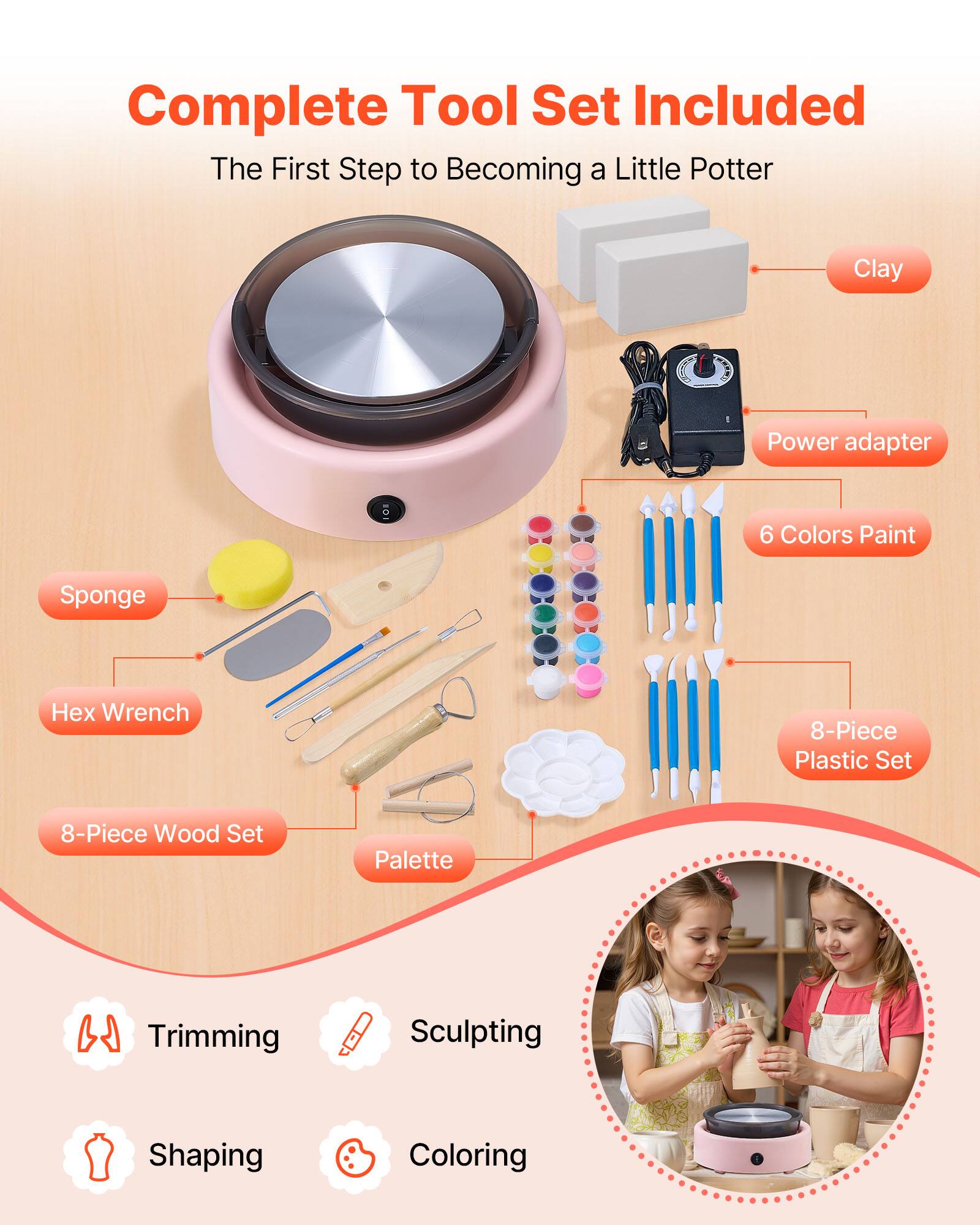 Complete Tool Set Included  
The First Step to Becoming a Little Potter  

- Clay  
- Power adapter  
- 6 Colors Paint  
- 8-Piece Plastic Set  
- 8-Piece Wood Set  
- Palette  
- Sponge  
- Hex Wrench  

- Trimming  
- Sculpting  
- Shaping  
- Coloring