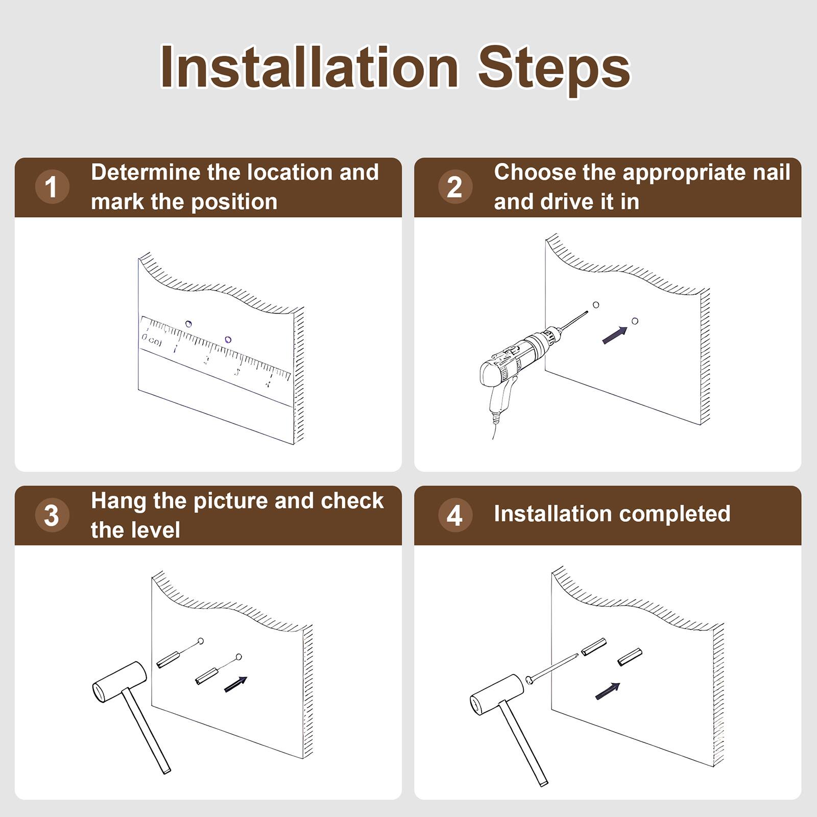 Installation Steps

1. Determine the location and mark the position
2. Choose the appropriate nail and drive it in
3. Hang the picture and check the level
4. Installation completed