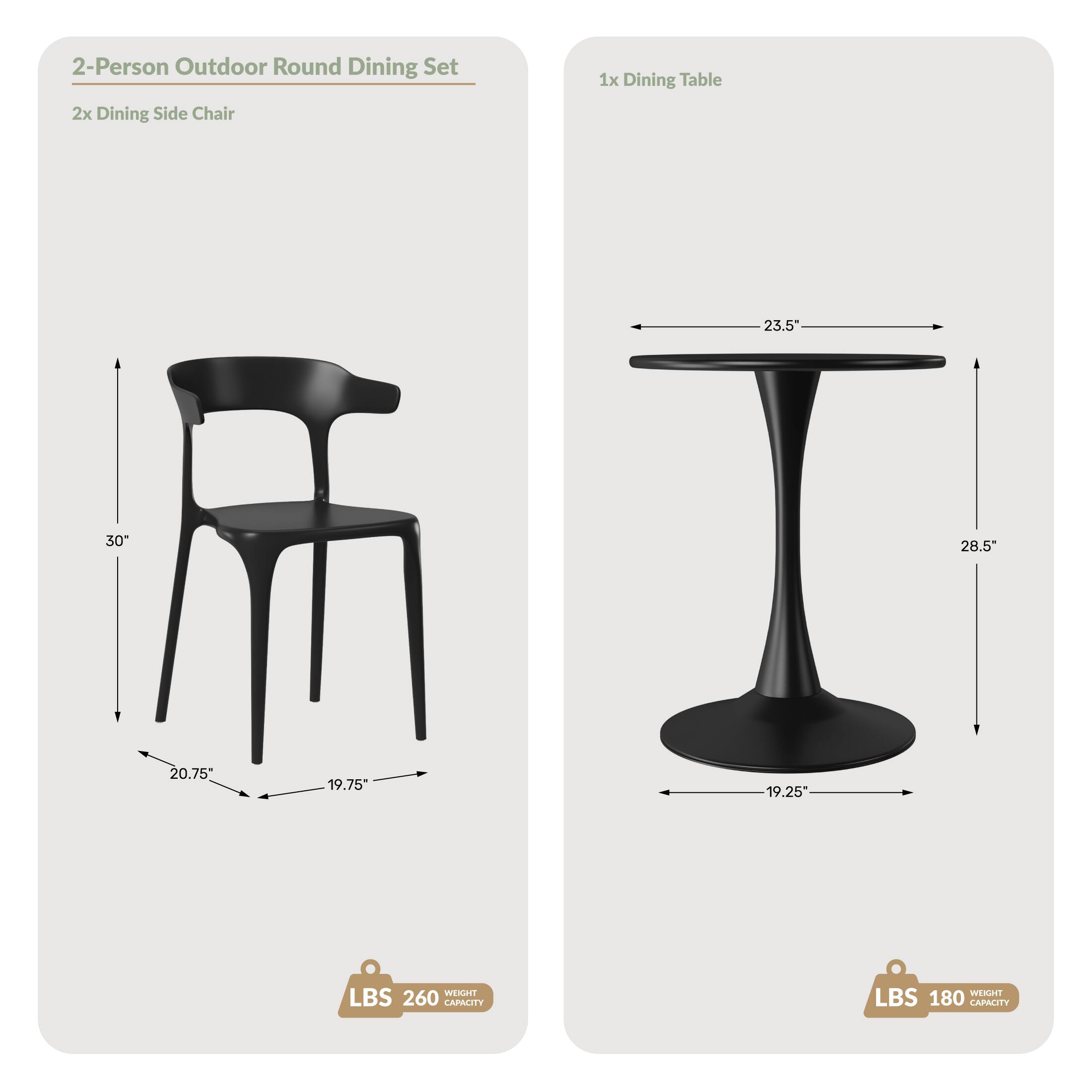 2-Person Outdoor Round Dining Set  
2x Dining Side Chair  
1x Dining Table  

Dimensions:  
- Chair: 30" H, 20.75" W, 19.75" D  
- Table: 23.5" W, 28.5" H, 19.25" D  

Weight Capacity:  
- Chair: 260 LBS  
- Table: 180 LBS