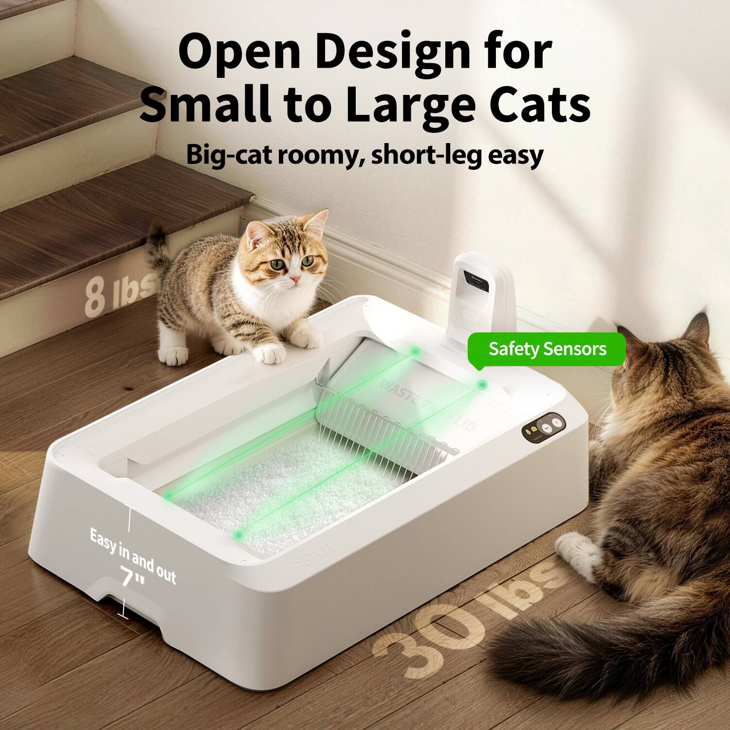 Open Design for Small to Large Cats  
Big-cat roomy, short-leg easy  

Safety Sensors  

Easy in and out 7"  

8 lbs  
30 lbs