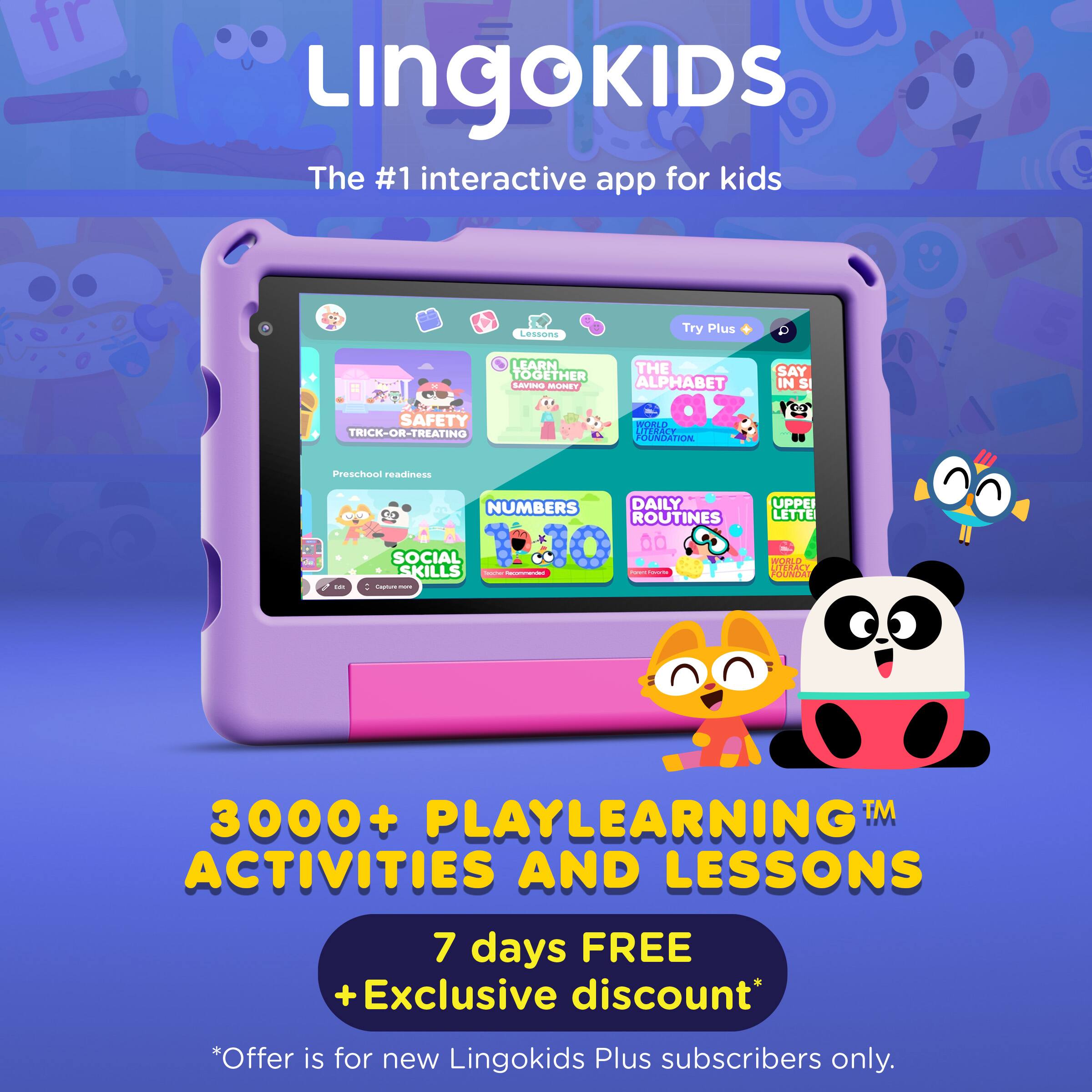 Lingokids  
The #1 interactive app for kids  

Lessons  
Try Plus  

LEARN TOGETHER  

SAFETY TRICK-OR-TREATING  
THE ALPHABET IN SI  
NUMBERS  
DAILY ROUTINES  
SOCIAL SKILLS  

3000+ PLAYLEARNING™ ACTIVITIES AND LESSONS  

7 days FREE  
+Exclusive discount*  
*Offer is for new Lingokids Plus subscribers only.