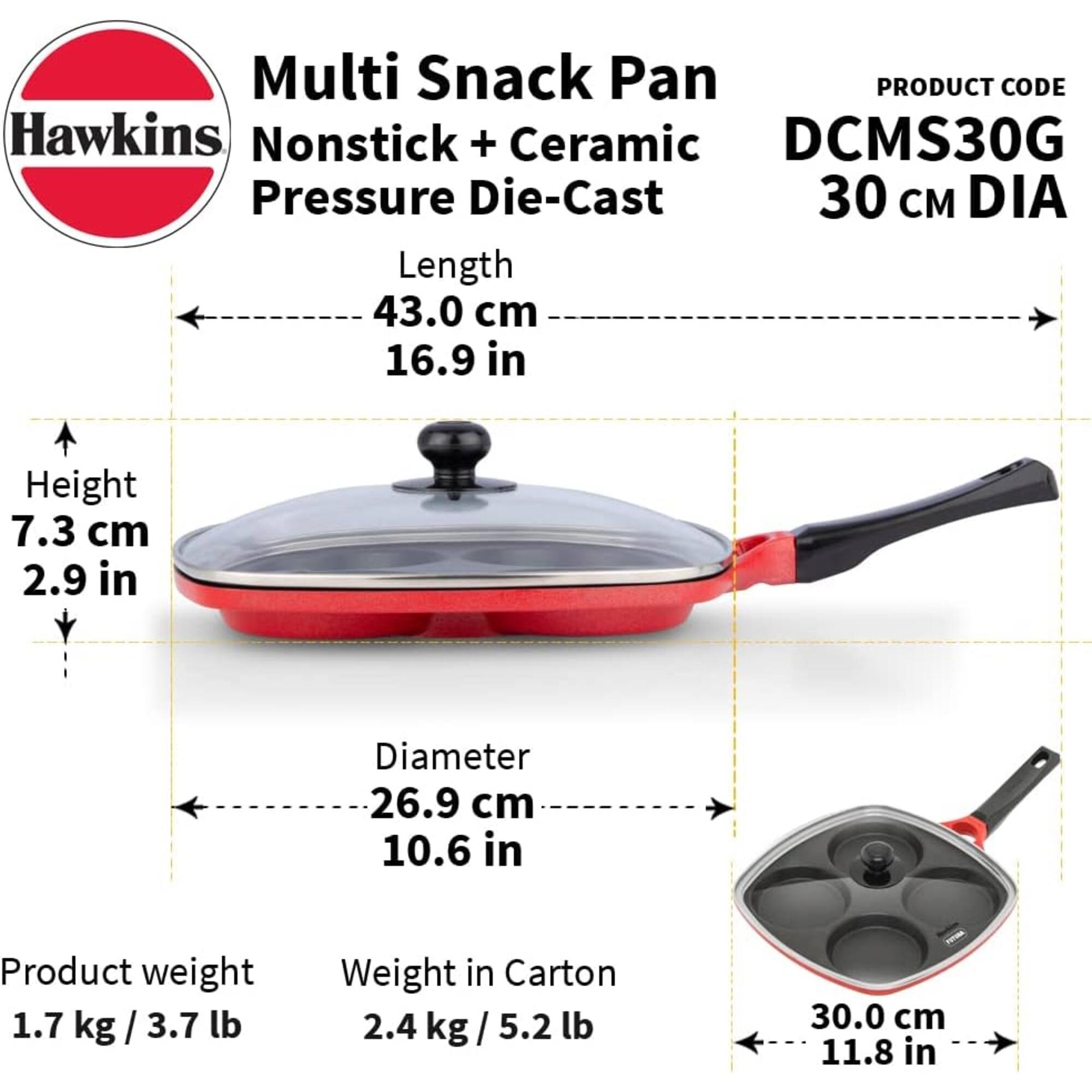 Multi Snack Pan  
PRODUCT CODE Hawkins Nonstick + Ceramic DCMS30G  
Pressure Die-Cast 30 cm DIA  
Length 43.0 cm (16.9 in)  
Height 7.3 cm (2.9 in)  
Diameter 26.9 cm (10.6 in)  
Product weight 1.7 kg / 3.7 lb  
Weight in Carton 2.4 kg / 5.2 lb  
30.0 cm (11.8 in)