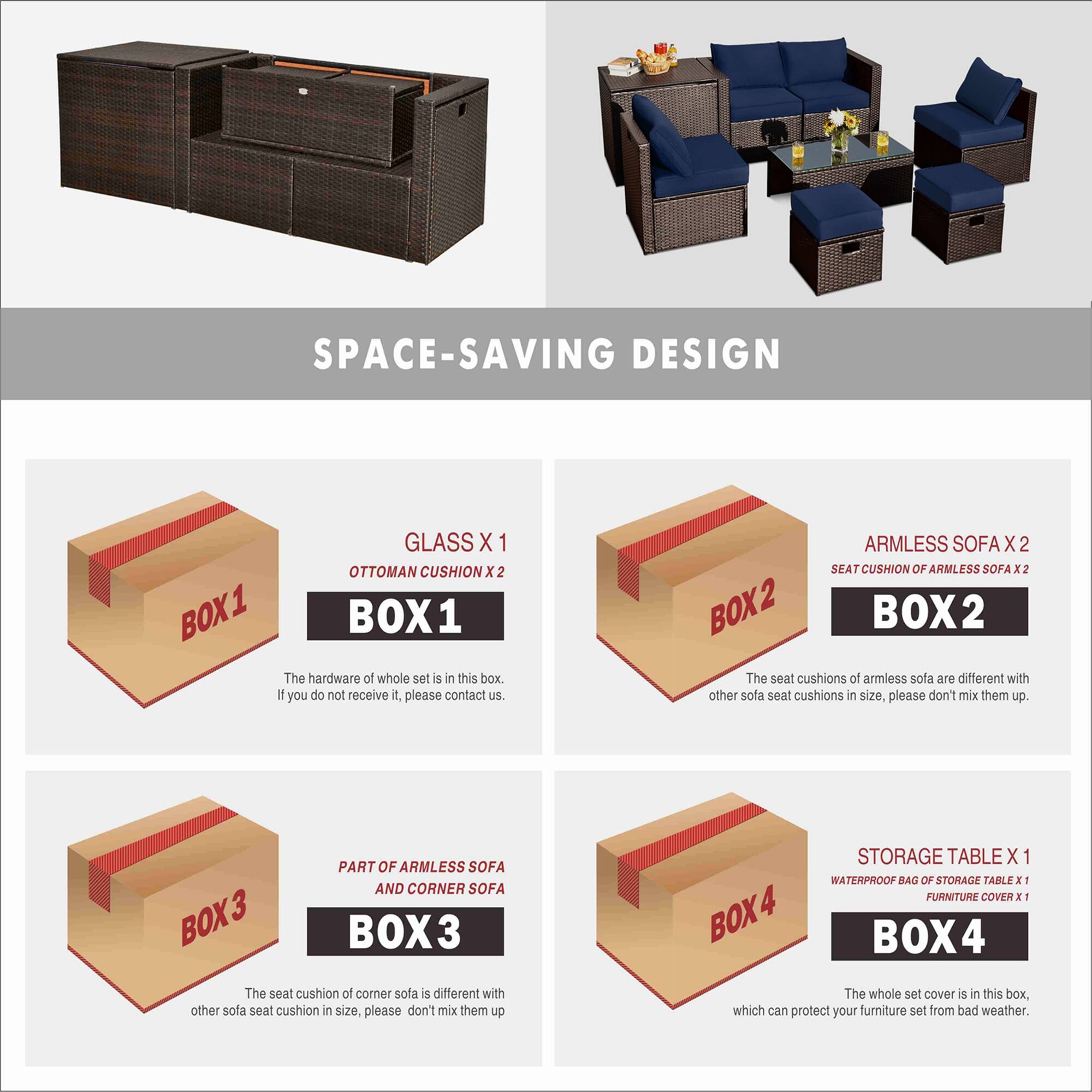 **SPACE-SAVING DESIGN**

**BOX 1**
- GLASS X 1
- OTTOMAN CUSHION X 2
- The hardware of the whole set is in this box. If you do not receive it, please contact us.

**BOX 2**
- ARMLESS SOFA X 2
- SEAT CUSHION OF ARMLESS SOFA X 2
- The seat cushions of armless sofa are different with other sofa seat cushions in size, please don't mix them up.

**BOX 3**
- PART OF ARMLESS SOFA AND CORNER SOFA
- The seat cushion of corner sofa is different with other sofa seat cushion in size, please don't mix them up.

**BOX 4**
- STORAGE TABLE X 1
- WATERPROOF BAG OF STORAGE TABLE X 1
- FURNITURE COVER X 1
- The whole set cover is in this box, which can protect your furniture set from bad weather.