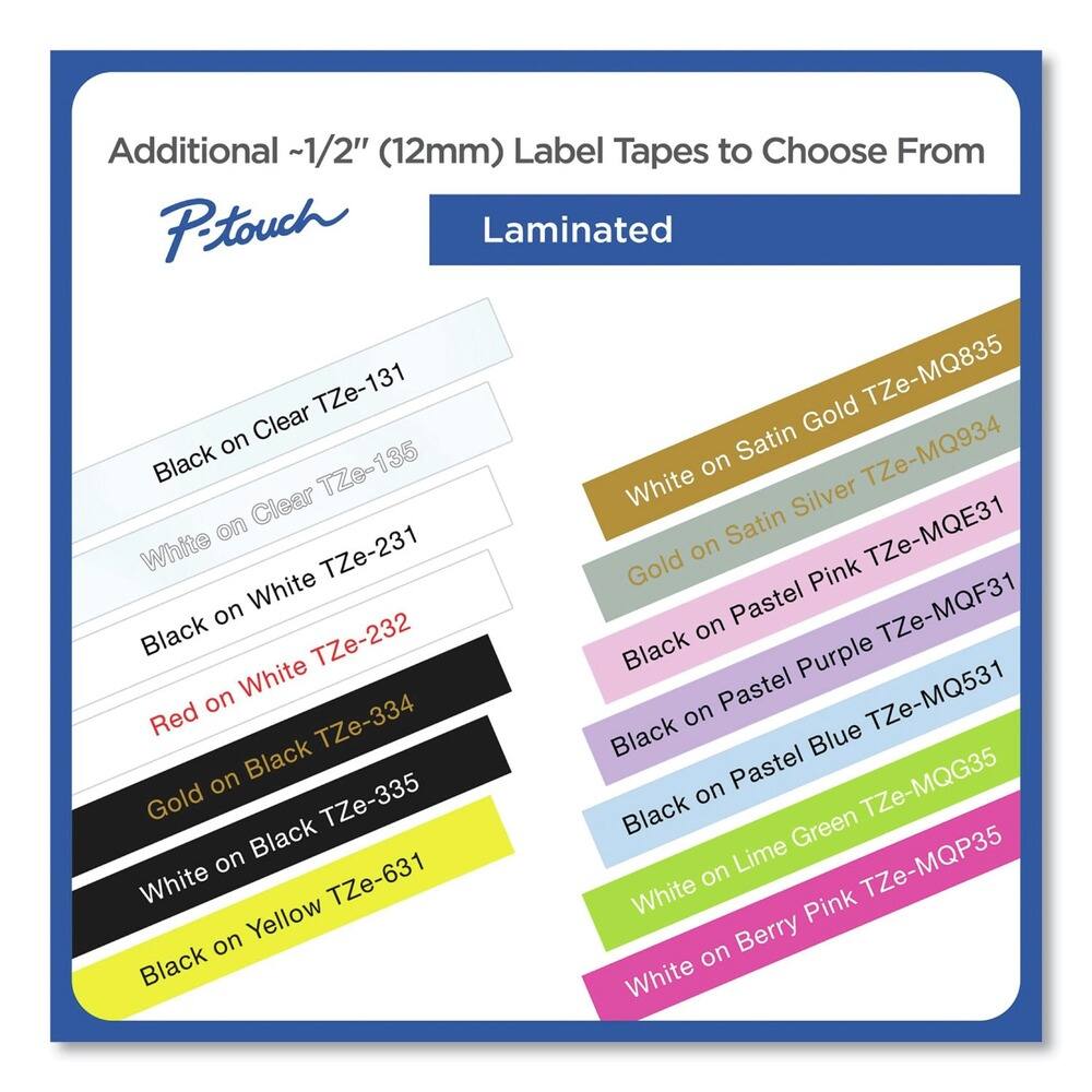 Additional ~1/2" (12mm) Label Tapes to Choose From

P-touch Laminated

- Black on Clear TZe-131
- White on Clear TZe-135
- Black on White TZe-231
- Red on White TZe-232
- Gold on Black TZe-334
- White on Black TZe-335
- Black on Yellow TZe-631

- White on Satin Gold TZe-MQ835
- White on Satin Silver TZe-MQ934
- White TZe-MQE31
- Black on Pastel Pink TZe-MQF31
- Black on Pastel Purple TZe-MQ531
- Black on Pastel Blue TZe-MQG35
- White on Lime Green TZe-MQP35
- White on Berry Pink TZe-MQP35