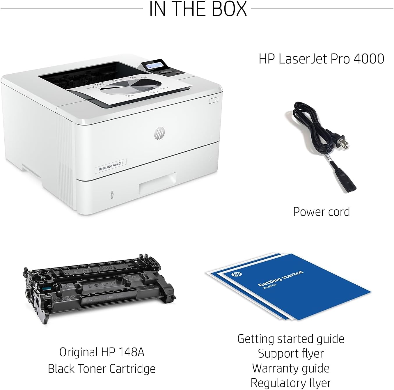 IN THE BOX

- HP LaserJet Pro 4000
- Power cord
- Original HP 148A Black Toner Cartridge
- Getting started guide
- Support flyer
- Warranty guide
- Regulatory flyer