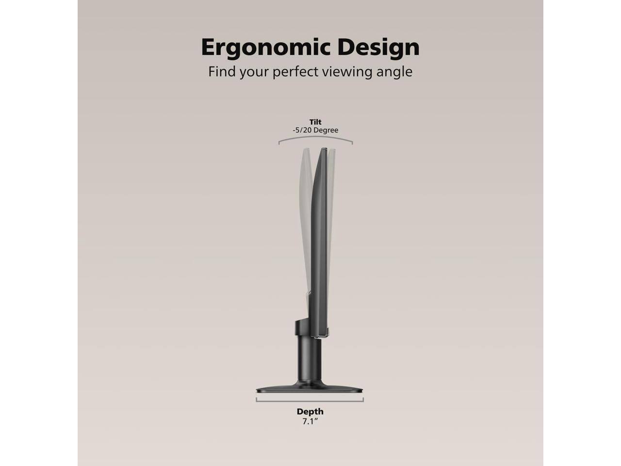 Ergonomic Design  
Find your perfect viewing angle  
Tilt -5/20 Degree  
Depth 7.1"