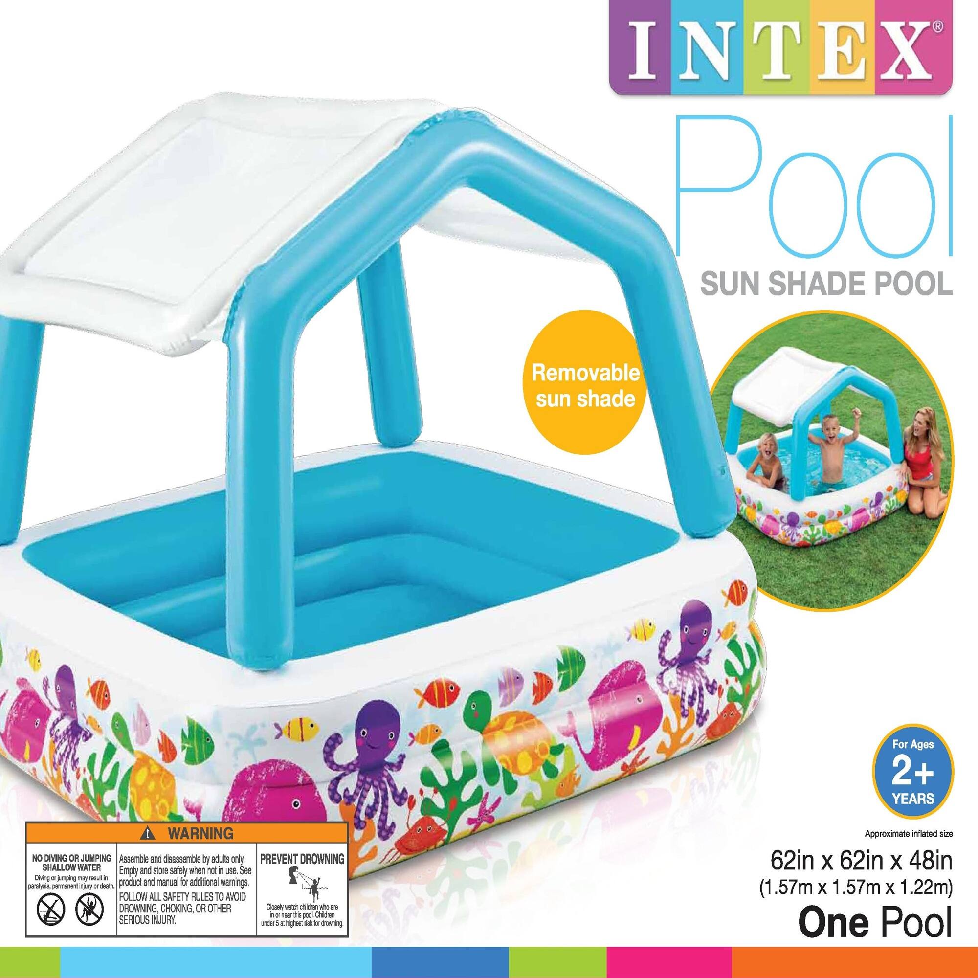 INTEX Pool  
SUN SHADE POOL  

Removable sun shade  

For Ages 2+ YEARS  

Approximate inflated size: 62in x 62in x 48in (1.57m x 1.57m x 1.22m)  
One Pool  

WARNING  
NO DIVING OR JUMPING  
SHALLOW WATER  

Assemble and disassemble by adults only  

PREVENT DROWNING  
Follow all safety rules to avoid drowning, choking, or other serious injury  

FOLLOW ALL SAFETY RULES TO AVOID DROWNING, CHOKING, OR OTHER SERIOUS INJURY  

Assembling and disassembling may require additional warnings.  
Read the product and manual for additional warnings.  

Children should be supervised at all times.  
Children under 5 years old should be within arm's reach of an adult.
